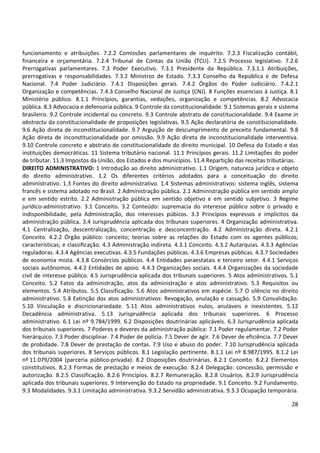 funcionamento e atribuições. 7.2.2 Comissões parlamentares de inquérito. 7.2.3 Fiscalização contábil,
financeira e orçamentária. 7.2.4 Tribunal de Contas da União (TCU). 7.2.5 Processo legislativo. 7.2.6
Prerrogativas parlamentares. 7.3 Poder Executivo. 7.3.1 Presidente da República. 7.3.1.1 Atribuições,
prerrogativas e responsabilidades. 7.3.2 Ministros de Estado. 7.3.3 Conselho da República e de Defesa
Nacional. 7.4 Poder Judiciário. 7.4.1 Disposições gerais. 7.4.2 Órgãos do Poder Judiciário. 7.4.2.1
Organização e competências. 7.4.3 Conselho Nacional de Justiça (CNJ). 8 Funções essenciais à Justiça. 8.1
Ministério público. 8.1.1 Princípios, garantias, vedações, organização e competências. 8.2 Advocacia
pública. 8.3 Advocacia e defensoria pública. 9 Controle da constitucionalidade. 9.1 Sistemas gerais e sistema
brasileiro. 9.2 Controle incidental ou concreto. 9.3 Controle abstrato de constitucionalidade. 9.4 Exame in
abstractu da constitucionalidade de proposições legislativas. 9.5 Ação declaratória de constitucionalidade.
9.6 Ação direta de inconstitucionalidade. 9.7 Arguição de descumprimento de preceito fundamental. 9.8
Ação direta de inconstitucionalidade por omissão. 9.9 Ação direta de inconstitucionalidade interventiva.
9.10 Controle concreto e abstrato de constitucionalidade do direito municipal. 10 Defesa do Estado e das
instituições democráticas. 11 Sistema tributário nacional. 11.1 Princípios gerais. 11.2 Limitações do poder
de tributar. 11.3 Impostos da União, dos Estados e dos municípios. 11.4 Repartição das receitas tributárias.
DIREITO ADMINISTRATIVO: 1 Introdução ao direito administrativo. 1.1 Origem, natureza jurídica e objeto
do direito administrativo. 1.2 Os diferentes critérios adotados para a conceituação do direito
administrativo. 1.3 Fontes do direito administrativo. 1.4 Sistemas administrativos: sistema inglês, sistema
francês e sistema adotado no Brasil. 2 Administração pública. 2.1 Administração pública em sentido amplo
e em sentido estrito. 2.2 Administração pública em sentido objetivo e em sentido subjetivo. 3 Regime
jurídico-administrativo. 3.1 Conceito. 3.2 Conteúdo: supremacia do interesse público sobre o privado e
indisponibilidade, pela Administração, dos interesses púbicos. 3.3 Princípios expressos e implícitos da
administração pública. 3.4 Jurisprudência aplicada dos tribunais superiores. 4 Organização administrativa.
4.1 Centralização, descentralização, concentração e desconcentração. 4.2 Administração direta. 4.2.1
Conceito. 4.2.2 Órgão público: conceito; teorias sobre as relações do Estado com os agentes públicos;
características; e classificação. 4.3 Administração indireta. 4.3.1 Conceito. 4.3.2 Autarquias. 4.3.3 Agências
reguladoras. 4.3.4 Agências executivas. 4.3.5 Fundações públicas. 4.3.6 Empresas públicas. 4.3.7 Sociedades
de economia mista. 4.3.8 Consórcios públicos. 4.4 Entidades paraestatais e terceiro setor. 4.4.1 Serviços
sociais autônomos. 4.4.2 Entidades de apoio. 4.4.3 Organizações sociais. 4.4.4 Organizações da sociedade
civil de interesse público. 4.5 Jurisprudência aplicada dos tribunais superiores. 5 Atos administrativos. 5.1
Conceito. 5.2 Fatos da administração, atos da administração e atos administrativo. 5.3 Requisitos ou
elementos. 5.4 Atributos. 5.5 Classificação. 5.6 Atos administrativos em espécie. 5.7 O silêncio no direito
administrativo. 5.8 Extinção dos atos administrativos: Revogação, anulação e cassação. 5.9 Convalidação.
5.10 Vinculação e discricionariedade. 5.11 Atos administrativos nulos, anuláveis e inexistentes. 5.12
Decadência administrativa. 5.13 Jurisprudência aplicada dos tribunais superiores. 6 Processo
administrativo. 6.1 Lei nº 9.784/1999. 6.2 Disposições doutrinárias aplicáveis. 6.3 Jurisprudência aplicada
dos tribunais superiores. 7 Poderes e deveres da administração pública: 7.1 Poder regulamentar. 7.2 Poder
hierárquico. 7.3 Poder disciplinar. 7.4 Poder de polícia. 7.5 Dever de agir. 7.6 Dever de eficiência. 7.7 Dever
de probidade. 7.8 Dever de prestação de contas. 7.9 Uso e abuso do poder. 7.10 Jurisprudência aplicada
dos tribunais superiores. 8 Serviços públicos. 8.1 Legislação pertinente. 8.1.1 Lei nº 8.987/1995. 8.1.2 Lei
nº 11.079/2004 (parceria público-privada). 8.2 Disposições doutrinárias. 8.2.1 Conceito. 8.2.2 Elementos
constitutivos. 8.2.3 Formas de prestação e meios de execução. 8.2.4 Delegação: concessão, permissão e
autorização. 8.2.5 Classificação. 8.2.6 Princípios. 8.2.7 Remuneração. 8.2.8 Usuários. 8.2.9 Jurisprudência
aplicada dos tribunais superiores. 9 Intervenção do Estado na propriedade. 9.1 Conceito. 9.2 Fundamento.
9.3 Modalidades. 9.3.1 Limitação administrativa. 9.3.2 Servidão administrativa. 9.3.3 Ocupação temporária.
28

 