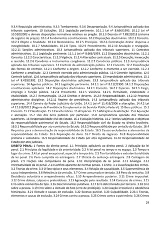 9.3.4 Requisição administrativa. 9.3.5 Tombamento. 9.3.6 Desapropriação. 9.4 Jurisprudência aplicada dos
tribunais superiores. 10 Licitações. 10.1 Legislação pertinente. 10.1.1 Lei nº 8.666/1993. 10.1.2 Lei nº
10.520/2002 e demais disposições normativas relativas ao pregão. 10.1.3 Decreto nº 7.892/2013 (sistema
de registro de preços). 10.1.4 Fundamentos constitucionais. 10.2 Disposições doutrinárias. 10.2.1 Conceito.
10.2.3 Objeto e finalidade. 10.2.4 Destinatários. 10.2.5 Princípios. 10.2.6 Contratação direta: dispensa e
inexigibilidade. 10.2.7 Modalidades. 10.2.8 Tipos. 10.2.9 Procedimento. 10.2.10 Anulação e revogação.
10.2.11 Sanções administrativas. 10.3 Jurisprudência aplicada dos tribunais superiores. 11 Contratos
administrativos. 11.1 Legislação pertinente. 11.1.1 Lei nº 8.666/1993. 11.2 Disposições doutrinárias. 11.2.1
Conceito. 11.2.2 Características. 11.2.3 Vigência. 11.2.4 Alterações contratuais. 11.2.5 Execução, inexecução
e rescisão. 11.2.6 Convênios e instrumentos congêneres. 11.2.7 Consórcios públicos. 11.3 Jurisprudência
aplicada dos tribunais superiores. 12 Controle da administração pública. 12.1 Conceito. 12.2 Classificação
das formas de controle. 12.2.1 Conforme a origem. 12.2.2 Conforme o momento a ser exercido. 12.2.3
Conforme a amplitude. 12.3 Controle exercido pela administração pública. 12.4 Controle legislativo. 12.5
Controle judicial. 12.6 Jurisprudência aplicada dos tribunais superiores. 13 Improbidade administrativa. 13.1
Lei nº 8.429/1992. 13.2 Disposições doutrinárias aplicáveis. 13.3 Jurisprudência aplicada dos tribunais
superiores. 14 Agentes públicos. 14.1 Legislação pertinente. 14.1.1 Lei nº 8.112/1990. 14.1.2 Disposições
constitucionais aplicáveis. 14.2 Disposições doutrinárias. 14.2.1 Conceito. 14.2.2 Espécies. 14.2.3 Cargo,
emprego e função pública. 14.2.4 Provimento. 14.2.5 Vacância. 14.2.6 Efetividade, estabilidade e
vitaliciedade. 14.2.7 Remuneração. 14.2.8 Direitos e deveres. 14.2.9 Responsabilidade. 14.2.10 Processo
administrativo disciplinar. 14.2.11 Regime de previdência. 14.3 Jurisprudência aplicada dos tribunais
superiores. 14.4 Carreira do Poder Judiciário da União. 14.4.1 Lei nº 11.416/2006 e alterações. 14.4.2 Lei
nº 12.618/2012 (Regime de Previdência Complementar do Servidor Público Federal). 15 Bens públicos. 15.1
Conceito. 15.2 Classificação. 15.3 Características. 15.4 Espécies. 15.5 Afetação e desafetação. 15.6 Aquisição
e alienação. 15.7 Uso dos bens públicos por particular. 15.8 Jurisprudência aplicada dos tribunais
superiores. 16 Responsabilidade civil do Estado. 16.1 Evolução histórica. 16.2 Teorias subjetivas e objetivas
da responsabilidade patrimonial do Estado. 16.3 Responsabilidade civil do Estado no direito brasileiro.
16.3.1 Responsabilidade por ato comissivo do Estado. 16.3.2 Responsabilidade por omissão do Estado. 16.4
Requisitos para a demonstração da responsabilidade do Estado. 16.5 Causas excludentes e atenuantes da
responsabilidade do Estado. 16.6 Reparação do dano. 16.7 Direito de regresso. 16.8 Responsabilidade
primária e subsidiária. 16.9 Responsabilidade do Estado por atos legislativos. 16.10 Responsabilidade do
Estado por atos judiciais.
DIREITO PENAL: 1 Fontes do direito penal. 1.1 Princípios aplicáveis ao direito penal. 2 Aplicação da lei
penal. 2.1 Princípios da legalidade e da anterioridade. 2.2 A lei penal no tempo e no espaço. 2.3 Tempo e
lugar do crime. 2.4 Lei penal excepcional, especial e temporária. 2.5 Territorialidade e extraterritorialidade
da lei penal. 2.6 Pena cumprida no estrangeiro. 2.7 Eficácia da sentença estrangeira. 2.8 Contagem de
prazo. 2.9 Frações não computáveis da pena. 2.10 Interpretação da lei penal. 2.11 Analogia. 2.12
Irretroatividade da lei penal. 2.13 Conflito aparente de normas penais. 3 Crime. 3.1 Classificação dos crimes.
3.2 Teorias do crime. 3.3 O fato típico e seus elementos. 3.4 Relação de causalidade. 3.5 Superveniência de
causa independente. 3.6 Relevância da omissão. 3.7 Crime consumado e tentado. 3.8 Pena da tentativa. 3.9
Desistência voluntária e arrependimento eficaz. 3.10 Arrependimento posterior. 3.11 Crime impossível.
3.12 Crime doloso, culposo e preterdoloso. 3.13 Agravação pelo resultado. 3.14 Concurso de crimes. 3.15
Erro sobre elementos do tipo. 3.16 Descriminantes putativas. 3.17 Erro determinado por terceiro. 3.18 Erro
sobre a pessoa. 3.19 Erro sobre a ilicitude do fato (erro de proibição). 3.20 Coação irresistível e obediência
hierárquica. 3.21 Ilicitude e causas de exclusão. 3.22 Excesso punível. 3.23 Culpabilidade. 2.23.1 Teorias,
elementos e causas de exclusão. 3.24 Crimes contra a pessoa. 3.25 Crimes contra o patrimônio. 3.26 Crimes
29

 
