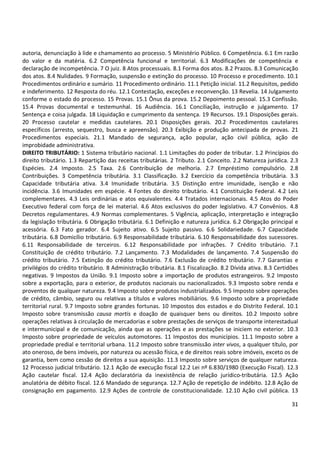 autoria, denunciação à lide e chamamento ao processo. 5 Ministério Público. 6 Competência. 6.1 Em razão
do valor e da matéria. 6.2 Competência funcional e territorial. 6.3 Modificações de competência e
declaração de incompetência. 7 O juiz. 8 Atos processuais. 8.1 Forma dos atos. 8.2 Prazos. 8.3 Comunicação
dos atos. 8.4 Nulidades. 9 Formação, suspensão e extinção do processo. 10 Processo e procedimento. 10.1
Procedimentos ordinário e sumário. 11 Procedimento ordinário. 11.1 Petição inicial. 11.2 Requisitos, pedido
e indeferimento. 12 Resposta do réu. 12.1 Contestação, exceções e reconvenção. 13 Revelia. 14 Julgamento
conforme o estado do processo. 15 Provas. 15.1 Ônus da prova. 15.2 Depoimento pessoal. 15.3 Confissão.
15.4 Provas documental e testemunhal. 16 Audiência. 16.1 Conciliação, instrução e julgamento. 17
Sentença e coisa julgada. 18 Liquidação e cumprimento da sentença. 19 Recursos. 19.1 Disposições gerais.
20 Processo cautelar e medidas cautelares. 20.1 Disposições gerais. 20.2 Procedimentos cautelares
específicos (arresto, sequestro, busca e apreensão). 20.3 Exibição e produção antecipada de provas. 21
Procedimentos especiais. 21.1 Mandado de segurança, ação popular, ação civil pública, ação de
improbidade administrativa.
DIREITO TRIBUTÁRIO: 1 Sistema tributário nacional. 1.1 Limitações do poder de tributar. 1.2 Princípios do
direito tributário. 1.3 Repartição das receitas tributárias. 2 Tributo. 2.1 Conceito. 2.2 Natureza jurídica. 2.3
Espécies. 2.4 Imposto. 2.5 Taxa. 2.6 Contribuição de melhoria. 2.7 Empréstimo compulsório. 2.8
Contribuições. 3 Competência tributária. 3.1 Classificação. 3.2 Exercício da competência tributária. 3.3
Capacidade tributária ativa. 3.4 Imunidade tributária. 3.5 Distinção entre imunidade, isenção e não
incidência. 3.6 Imunidades em espécie. 4 Fontes do direito tributário. 4.1 Constituição Federal. 4.2 Leis
complementares. 4.3 Leis ordinárias e atos equivalentes. 4.4 Tratados internacionais. 4.5 Atos do Poder
Executivo federal com força de lei material. 4.6 Atos exclusivos do poder legislativo. 4.7 Convênios. 4.8
Decretos regulamentares. 4.9 Normas complementares. 5 Vigência, aplicação, interpretação e integração
da legislação tributária. 6 Obrigação tributária. 6.1 Definição e natureza jurídica. 6.2 Obrigação principal e
acessória. 6.3 Fato gerador. 6.4 Sujeito ativo. 6.5 Sujeito passivo. 6.6 Solidariedade. 6.7 Capacidade
tributária. 6.8 Domicílio tributário. 6.9 Responsabilidade tributária. 6.10 Responsabilidade dos sucessores.
6.11 Responsabilidade de terceiros. 6.12 Responsabilidade por infrações. 7 Crédito tributário. 7.1
Constituição de crédito tributário. 7.2 Lançamento. 7.3 Modalidades de lançamento. 7.4 Suspensão do
crédito tributário. 7.5 Extinção do crédito tributário. 7.6 Exclusão de crédito tributário. 7.7 Garantias e
privilégios do crédito tributário. 8 Administração tributária. 8.1 Fiscalização. 8.2 Dívida ativa. 8.3 Certidões
negativas. 9 Impostos da União. 9.1 Imposto sobre a importação de produtos estrangeiros. 9.2 Imposto
sobre a exportação, para o exterior, de produtos nacionais ou nacionalizados. 9.3 Imposto sobre renda e
proventos de qualquer natureza. 9.4 Imposto sobre produtos industrializados. 9.5 Imposto sobre operações
de crédito, câmbio, seguro ou relativas a títulos e valores mobiliários. 9.6 Imposto sobre a propriedade
territorial rural. 9.7 Imposto sobre grandes fortunas. 10 Impostos dos estados e do Distrito Federal. 10.1
Imposto sobre transmissão causa mortis e doação de quaisquer bens ou direitos. 10.2 Imposto sobre
operações relativas à circulação de mercadorias e sobre prestações de serviços de transporte interestadual
e intermunicipal e de comunicação, ainda que as operações e as prestações se iniciem no exterior. 10.3
Imposto sobre propriedade de veículos automotores. 11 Impostos dos municípios. 11.1 Imposto sobre a
propriedade predial e territorial urbana. 11.2 Imposto sobre transmissão inter vivos, a qualquer título, por
ato oneroso, de bens imóveis, por natureza ou acessão física, e de direitos reais sobre imóveis, exceto os de
garantia, bem como cessão de direitos a sua aquisição. 11.3 Imposto sobre serviços de qualquer natureza.
12 Processo judicial tributário. 12.1 Ação de execução fiscal 12.2 Lei nº 6.830/1980 (Execução Fiscal). 12.3
Ação cautelar fiscal. 12.4 Ação declaratória da inexistência de relação jurídico-tributária. 12.5 Ação
anulatória de débito fiscal. 12.6 Mandado de segurança. 12.7 Ação de repetição de indébito. 12.8 Ação de
consignação em pagamento. 12.9 Ações de controle de constitucionalidade. 12.10 Ação civil pública. 13
31

 