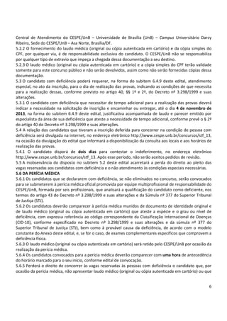 Central de Atendimento do CESPE/UnB – Universidade de Brasília (UnB) – Campus Universitário Darcy
Ribeiro, Sede do CESPE/UnB – Asa Norte, Brasília/DF.
5.2.2 O fornecimento do laudo médico (original ou cópia autenticada em cartório) e da cópia simples do
CPF, por qualquer via, é de responsabilidade exclusiva do candidato. O CESPE/UnB não se responsabiliza
por qualquer tipo de extravio que impeça a chegada dessa documentação a seu destino.
5.2.3 O laudo médico (original ou cópia autenticada em cartório) e a cópia simples do CPF terão validade
somente para este concurso público e não serão devolvidos, assim como não serão fornecidas cópias dessa
documentação.
5.3 O candidato com deficiência poderá requerer, na forma do subitem 6.4.9 deste edital, atendimento
especial, no ato da inscrição, para o dia de realização das provas, indicando as condições de que necessita
para a realização dessas, conforme previsto no artigo 40, §§ 1º e 2º, do Decreto nº 3.298/1999 e suas
alterações.
5.3.1 O candidato com deficiência que necessitar de tempo adicional para a realização das provas deverá
indicar a necessidade na solicitação de inscrição e encaminhar ou entregar, até o dia 4 de novembro de
2013, na forma do subitem 6.4.9 deste edital, justificativa acompanhada de laudo e parecer emitido por
especialista da área de sua deficiência que ateste a necessidade de tempo adicional, conforme prevê o § 2º
do artigo 40 do Decreto nº 3.298/1999 e suas alterações.
5.4 A relação dos candidatos que tiveram a inscrição deferida para concorrer na condição de pessoa com
deficiência será divulgada na internet, no endereço eletrônico http://www.cespe.unb.br/concursos/stf_13,
na ocasião da divulgação do edital que informará a disponibilização da consulta aos locais e aos horários de
realização das provas.
5.4.1 O candidato disporá de dois dias para contestar o indeferimento, no endereço eletrônico
http://www.cespe.unb.br/concursos/stf_13. Após esse período, não serão aceitos pedidos de revisão.
5.5 A inobservância do disposto no subitem 5.2 deste edital acarretará a perda do direito ao pleito das
vagas reservadas aos candidatos com deficiência e o não atendimento às condições especiais necessárias.
5.6 DA PERÍCIA MÉDICA
5.6.1 Os candidatos que se declararem com deficiência, se não eliminados no concurso, serão convocados
para se submeterem à perícia médica oficial promovida por equipe multiprofissional de responsabilidade do
CESPE/UnB, formada por seis profissionais, que analisará a qualificação do candidato como deficiente, nos
termos do artigo 43 do Decreto nº 3.298/1999 e suas alterações e da Súmula nº 377 do Superior Tribunal
de Justiça (STJ).
5.6.2 Os candidatos deverão comparecer à perícia médica munidos de documento de identidade original e
de laudo médico (original ou cópia autenticada em cartório) que ateste a espécie e o grau ou nível de
deficiência, com expressa referência ao código correspondente da Classificação Internacional de Doenças
(CID-10), conforme especificado no Decreto nº 3.298/1999 e suas alterações e da súmula nº 377 do
Superior Tribunal de Justiça (STJ), bem como à provável causa da deficiência, de acordo com o modelo
constante do Anexo deste edital, e, se for o caso, de exames complementares específicos que comprovem a
deficiência física.
5.6.3 O laudo médico (original ou cópia autenticada em cartório) será retido pelo CESPE/UnB por ocasião da
realização da perícia médica.
5.6.4 Os candidatos convocados para a perícia médica deverão comparecer com uma hora de antecedência
do horário marcado para o seu início, conforme edital de convocação.
5.6.5 Perderá o direito de concorrer às vagas reservadas às pessoas com deficiência o candidato que, por
ocasião da perícia médica, não apresentar laudo médico (original ou cópia autenticada em cartório) ou que

6

 