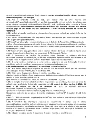 cargo/área/especialidade/ramo a que deseja concorrer. Uma vez efetuada a inscrição, não será permitida,
em hipótese alguma, a sua alteração.
6.4.1.1 Para o candidato, isento ou não, que efetivar mais de uma inscrição em
cargo(s)/área(s)/especialidade(s)/ramo(s) em que haja sobreposição entre os períodos de aplicação das
provas desse(s) cargo(s)/área(s)/especialidade(s)/ramo(s), será considerada válida somente a última
inscrição efetivada, sendo entendida como efetivada a inscrição paga ou isenta. Caso haja mais de uma
inscrição paga em um mesmo dia, será considerada a última inscrição efetuada no sistema do
CESPE/UnB.
6.4.2 É vedada a inscrição condicional, a extemporânea, bem como a realizada via postal, via fax ou via
correio eletrônico.
6.4.3 É vedada a transferência do valor pago a título de taxa para terceiros, para outros concursos ou para
outro cargo/área/especialidade/ramo.
6.4.4 Para efetuar a inscrição, é imprescindível o número do Cadastro de Pessoa Física (CPF) do candidato.
6.4.5 As informações prestadas na solicitação de inscrição serão de inteira responsabilidade do candidato,
dispondo o CESPE/UnB do direito de excluir do concurso público aquele que não preencher a solicitação de
forma completa e correta.
6.4.6 O valor referente ao pagamento da taxa de inscrição não será devolvido em hipótese alguma, salvo
em caso de cancelamento do certame por conveniência da Administração Pública.
6.4.7 O comprovante de inscrição do candidato estará disponível no endereço eletrônico
http://www.cespe.unb.br/concursos/stf_13, por meio da página de acompanhamento, após a aceitação de
inscrição, sendo de responsabilidade exclusiva do candidato a obtenção desse documento.
6.4.7.1 O comprovante de inscrição ou o comprovante de pagamento da taxa de inscrição deverá ser
mantido em poder do candidato e apresentado nos locais de realização das provas.
6.4.8 DOS PROCEDIMENTOS PARA PEDIDO DE ISENÇÃO DE TAXA DE INSCRIÇÃO
6.4.8.1 Não haverá isenção total ou parcial do valor da taxa de inscrição, exceto para os candidatos
amparados pelo Decreto nº 6.593, de 2 de outubro de 2008.
6.4.8.2 Estará isento do pagamento da taxa de inscrição o candidato que:
a) estiver inscrito no Cadastro Único para Programas Sociais do Governo Federal (CadÚnico), de que trata o
Decreto nº 6.135, de 26 de junho de 2007; e
b) for membro de família de baixa renda, nos termos do Decreto nº 6.135/2007.
6.4.8.3 A isenção deverá ser solicitada mediante requerimento do candidato, disponível por meio do
aplicativo para a solicitação de inscrição, no período entre 10 horas do dia 18 de outubro de 2013 e 23
horas e 59 minutos do dia 4 de novembro de 2013, no endereço eletrônico
http://www.cespe.unb.br/concursos/stf_13, contendo:
a) indicação do Número de Identificação Social (NIS), atribuído pelo CadÚnico; e
b) declaração eletrônica de que atende à condição estabelecida na alínea “b” do subitem 6.4.8.2 deste
edital.
6.4.8.4 O CESPE/UnB consultará o órgão gestor do CadÚnico para verificar a veracidade das informações
prestadas pelo candidato.
6.4.8.5 A veracidade das informações prestadas no requerimento de isenção será de inteira
responsabilidade do candidato, podendo este responder, a qualquer momento, no caso de serem prestadas
informações inverídicas ou utilizados documentos falsos, por crime contra a fé pública, o que acarreta
eliminação do concurso, aplicando-se, ainda, o disposto no parágrafo único do artigo 10 do Decreto nº
83.936, de 6 de setembro de 1979.
6.4.8.6 Não será concedida isenção de pagamento de taxa de inscrição ao candidato que:
8

 
