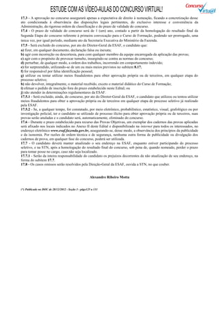 ESTUDE COM AS VÍDEO-AULAS DO CONCURSO VIRTUAL!
17.3 - A aprovação no concurso assegurará apenas a expectativa de direito à nomeação, ficando a concretização desse
ato condicionada à observância das disposições legais pertinentes, do exclusivo interesse e conveniência da
Administração, da rigorosa ordem de classificação e do prazo de validade do concurso.
17.4 - O prazo de validade do concurso será de 1 (um) ano, contado a partir da homologação do resultado final da
Segunda Etapa do concurso referente à primeira convocação para o Curso de Formação, podendo ser prorrogado, uma
única vez, por igual período, mediante ato da Secretaria Executiva do Ministério da Fazenda.
17.5 - Será excluído do concurso, por ato do Diretor-Geral da ESAF, o candidato que:
a) fizer, em qualquer documento, declaração falsa ou inexata;
b) agir com incorreção ou descortesia, para com qualquer membro da equipe encarregada da aplicação das provas;
c) agir com o propósito de provocar tumulto, insurgindo-se contra as normas do concurso;
d) perturbar, de qualquer modo, a ordem dos trabalhos, incorrendo em comportamento indevido;
e) for surpreendido, utilizando-se de um ou mais meios previstos no subitem 8.17;
f) for responsável por falsa identificação pessoal;
g) utilizar ou tentar utilizar meios fraudulentos para obter aprovação própria ou de terceiros, em qualquer etapa do
processo seletivo;
h) não devolver, integralmente, o material recebido, exceto o material didático do Curso de Formação;
i) efetuar o pedido de inscrição fora do prazo estabelecido neste Edital; ou
j) não atender às determinações regulamentares da ESAF.
17.5.1 - Será excluído, ainda, do concurso, por ato do Diretor-Geral da ESAF, o candidato que utilizou ou tentou utilizar
meios fraudulentos para obter a aprovação própria ou de terceiros em qualquer etapa de processo seletivo já realizado
pela ESAF.
17.5.2 - Se, a qualquer tempo, for constatado, por meio eletrônico, probabilístico, estatístico, visual, grafológico ou por
investigação policial, ter o candidato se utilizado de processo ilícito para obter aprovação própria ou de terceiros, suas
provas serão anuladas e o candidato será, automaticamente, eliminado do concurso.
17.6 - Durante o prazo estabelecido para recurso das Provas Objetivas, um exemplar dos cadernos das provas aplicadas
será afixado nos locais indicados no Anexo II deste Edital e disponibilizado na internet para todos os interessados, no
endereço eletrônico www.esaf.fazenda.gov.br, assegurando-se, desse modo, a observância dos princípios da publicidade
e da isonomia. Por razões de ordem técnica e de segurança, nenhuma outra forma de publicidade ou divulgação dos
cadernos de prova, em qualquer fase do concurso, poderá ser utilizada.
17.7 - O candidato deverá manter atualizado o seu endereço na ESAF, enquanto estiver participando do processo
seletivo, e na STN, após a homologação do resultado final do concurso, sob pena de, quando nomeado, perder o prazo
para tomar posse no cargo, caso não seja localizado.
17.7.1 - Serão da inteira responsabilidade do candidato os prejuízos decorrentes da não atualização de seu endereço, na
forma do subitem 17.7.
17.8 - Os casos omissos serão resolvidos pela Direção-Geral da ESAF, ouvida a STN, no que couber.


                                                     Alexandre Ribeiro Motta


(*) Publicado no DOU de 28/12/2012 - Seção 3 - págs125 a 131
 