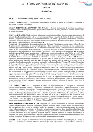 ESTUDE COM AS VÍDEO-AULAS DO CONCURSO VIRTUAL!
                                                       ANEXO I

                                                    PROGRAMAS



PROVA 1 - Conhecimentos Gerais (Comum a todas as Áreas):

LÍNGUA PORTUGUESA: 1. Compreensão, interpretação e reescritura de textos. 2. Ortografia. 3. Semântica. 4.
Morfologia. 5. Sintaxe. 6. Pontuação.

LÍNGUA ESTRANGEIRA (ESPANHOL OU INGLÊS) – Domínio instrumental de estruturas gramaticais e
vocabulário, em sua morfologia e semântica, para a efetiva compreensão de textos jornalísticos em áreas afins ao campo
de atuação profissional.

DIREITO ADMINISTRATIVO: 1. Direito administrativo como direito público. Objeto do direito administrativo. 2.
Conceito de administração pública sob os aspectos orgânico, formal e material. 3. Fontes do direito administrativo:
doutrina e jurisprudência na formação do direito administrativo. Lei formal. Regulamentos administrativos, estatutos e
regimentos; instruções; princípios gerais; tratados internacionais; costume. 4. Ausência de competência: agente de fato.
5. Hierarquia. Poder hierárquico e suas manifestações. 6.
Centralização e descentralização da atividade administrativa do Estado. Administração pública direta e indireta. 7. Fatos
da administração pública: atos da administração pública e fatos administrativos. Formação do ato administrativo:
elementos; procedimento administrativo. 8. Ato administrativo: validade, eficácia e auto-executoriedade. Classificação.
Mérito do ato administrativo: discricionariedade. 9. Teoria das nulidades no direito administrativo. Vícios do ato
administrativo. Ato administrativo nulo, anulável e inexistente. Teoria dos motivos determinantes. 10. Revogação,
anulação e convalidação do ato administrativo. 11. Licitações, contratos e convênios. Lei nº 8.666, de 21/06/1993 e
alterações. Lei nº 10.520, de 17/07/2002 e demais disposições normativas relativas ao pregão. Decreto nº 6.170, de
25/07/2007. Portaria Interministerial nº 507, de 24/11/2011. 12. Sistema de Registro de Preços. 13. Regime de
contratação afeto às microempresas e empresas de pequeno porte. 14. Poder de polícia: conceito; polícia judiciária e
polícia administrativa; liberdades públicas e poder de polícia. 15. Serviços públicos: conceito, princípios, formas de
prestação, classificação; concessão, permissão e autorização. 16. Parcerias Público- Privadas. 17. Regime Diferenciado
de Contratações Públicas. 18. Bens públicos: classificação e caracteres jurídicos. Natureza jurídica do domínio público.
19. Utilização dos bens públicos: autorização, permissão e concessão de uso; ocupação; aforamento; concessão de
domínio pleno. 20. Controle interno e externo da administração pública. 21. Controle jurisdicional da administração
pública no direito brasileiro. 22. Tribunal de Contas da União e suas atribuições. 23. Responsabilidade civil do Estado e
dos prestadores de serviços públicos: evolução, conceito e teorias. Ação e omissão. Responsabilidade civil, penal e
administrativa do servidor. 24. Agentes públicos: classificação; preceitos constitucionais. 25. Regime jurídico: servidor
público estatutário, empregado público e ocupante de cargo em comissão. Direitos, deveres e responsabilidades dos
servidores públicos civis. 26. Legislação de Pessoal Civil da União. 27. Improbidade administrativa. 28. Procedimento
administrativo. Instância administrativa. Representação e reclamação administrativas. Pedido de reconsideração e
recurso hierárquico próprio e impróprio. Prescrição administrativa. 29. Ética Profissional do Servidor Público Civil do
Poder Executivo Federal.

DIREITO CONSTITUCIONAL: 1. Os poderes do Estado e as respectivas funções. 2. Teoria geral da Constituição:
conceito, origens, conteúdo, estrutura e classificação. 3. Supremacia da Constituição. 4. Tipos de Constituição. 5. Poder
constituinte. 6. Princípios constitucionais. 7. Interpretação da Constituição e Controle de Constitucionalidade. Normas
constitucionais e inconstitucionais. 8. Emenda, reforma e revisão constitucional. 9. Análise do princípio hierárquico das
normas. 10. Princípios fundamentais da CF/88. 11. Direitos e garantias fundamentais. 12. Organização do Estado
político-administrativo. 13. Administração Pública na CF/88 (art. 37 a 41). 14. Organização dos Poderes. O Poder
Legislativo. A fiscalização contábil, financeira e orçamentária. O Controle Externo e os Sistemas de Controle Interno. O
Poder Executivo e o Poder Judiciário. O Ministério Público. 15. Sistema Tributário Nacional. 16. Finanças Públicas:
normas gerais e orçamento público. 17. As Políticas Públicas na CF/88.

RACIOCÍNIO LÓGICO-QUANTITATIVO: Esta prova visa a avaliar a habilidade do candidato em entender a
estrutura lógica de relações arbitrárias entre pessoas, lugares, objetos ou eventos fictícios; deduzir novas informações
das relações fornecidas e avaliar as condições usadas para estabelecer a estrutura daquelas relações. Os estímulos
visuais utilizados na prova, constituídos de elementos conhecidos e significativos, visam a analisar as habilidades dos
candidatos para compreender e elaborar a lógica de uma situação, utilizando as funções intelectuais: raciocínio verbal,
raciocínio matemático, raciocínio sequencial, orientação espacial e temporal, formação de conceitos, discriminação de
elementos. Em síntese, as questões da prova destinam- se a medir a capacidade de compreender o processo lógico que, a
partir de um conjunto de hipóteses, conduz, de forma válida, a conclusões determinadas.

ESTATÍSTICA: 1. Funções de distribuição e densidade de probabilidade. Momentos das distribuições. 2. Teorema de
Bayes. 3. Amostragem. 4. Inferência estatística. Estimação por ponto e por intervalo. 5. Independência estatística. 6.
 