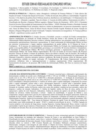 ESTUDE COM AS VÍDEO-AULAS DO CONCURSO VIRTUAL!
Expectância. 7. Desvio padrão. 8. Variância. 9. Covariância. 10. Correlação. 11. Análise de variância. 12. Intervalo de
confiança. 13. Teste de hipóteses. 14. Problemas com dados. 15. Regressão simples.

FINANÇAS PÚBLICAS: 1. Objetivos, metas, abrangência e definição de Finanças Públicas. 2. Visão clássica das
funções do Estado. Evolução das funções do Governo. 3. Falhas de mercado, bens públicos e externalidades. O papel do
Governo. 4. Os objetivos da política fiscal. Políticas alocativas, distributivas e de estabilização. 5. O financiamento dos
gastos públicos – tributação e equidade. Tipos de tributos. 6. Conceito de déficit público; financiamento do déficit. 7.
Classificação das Receitas e Despesas Públicas segundo o Manual Técnico do Orçamento - MTO- 2013. 8. Resultado
Fiscal do Governo (Necessidade de Financiamento do Setor Público – NFSP): Resultado Primário e Resultado Nominal
9. Lei de Responsabilidade Fiscal: princípios, objetivos e efeitos no planejamento e no processo orçamentário, regra de
ouro. Anexo de Metas Fiscais. Anexo de Riscos Fiscais. Receita Corrente Líquida. Renúncia de receita. Geração da
Despesa e Despesa Obrigatória de Caráter Continuado. Vedações. Instrumentos de transparência. 10. Finanças públicas
no Brasil – experiências recentes a partir de 1970.

ADMINISTRAÇÃO PÚBLICA: 1. Estado, Governo e Sociedade: conceito e evolução do Estado contemporâneo;
aspectos fundamentais da formação do Estado brasileiro; teorias das formas e dos sistemas de governo. 2. A
Administração Pública Brasileira: processo evolutivo; reformas administrativas, seus princípios, objetivos, resultados e
ensinamentos; patrimonialismo, burocracia e gerencialismo. 3. Atual conformação da Administração Pública em face
dos preceitos constitucionais e legais; aspectos contemporâneos da gestão pública. 4. O Sistema de Freios e
Contrapesos. 5. O processo de modernização da Administração Pública. 6. Evolução dos modelos/paradigmas de
gestão: a nova gestão pública. 7. Governabilidade, governança e accountability. 8. Governo eletrônico e transparência.
9. Qualidade na Administração Pública. 10. Novas tecnologias gerenciais e organizacionais e sua aplicação na
Administração Pública. 11. Gestão Pública empreendedora. 12. Ciclo de Gestão do Governo Federal. 13. Processo
decisório: técnicas de análise e solução de problemas; fatores que afetam a decisão; tipos de decisões. 14. Gestão do
conhecimento. Organizações como comunidades de conhecimento; processos de disseminação do conhecimento. 15.
Educação Corporativa: conceitos, princípios, práticas e tendências. 16. Gestão de pessoas: estilos de liderança; gestão
por competências; trabalho em equipe; motivação. 17. Empoderamento. 18. Cultura Organizacional: conceitos,
elementos, influências intra e supraorganizacionais e mudança organizacional. Clima organizacional. 19.
Gerenciamento de projetos e de processos. 20. Controle da Administração Pública. 21. Ética no exercício da função
pública.
PROVA OBJETIVA 2 - CONHECIMENTOS ESPECÍFICOS:

ÁREA DE CONHECIMENTO: CONTÁBIL

ANÁLISE DAS DEMONSTRAÇÕES CONTÁBEIS: 1. Estrutura conceitual para a elaboração e apresentação das
demonstrações contábeis de acordo com a Deliberação CVM n.º 539, de 14/3/2008. 2. Demonstração Financeira de
acordo com os art. 176 a 188 da Lei n.º 6.404/1976 e alterações posteriores. 3. Avaliação de investimentos em
coligadas e controladas de acordo com os art. 248 a 250 da Lei n.º 6.404/1976 e Instrução CVM n.º 247, de 27/3/1996
(texto consolidado) e alterações posteriores. 4. Análise do retorno sobre o capital empregado: componentes do retorno
sobre o capital empregado, retorno sobre o ativo, alavancagem financeira e retorno sobre o patrimônio líquido.
Economic Value Aded – EVA (Lucro Residual). Ebit. Ebitda. Indicadores. Análise da lucratividade: análise da
formação do resultado, análise da Receita, análise dos custos dos produtos vendidos/serviços prestados, análise das
despesas e análise da variação. Indicadores. 5. Análise de liquidez: análise do fluxo de caixa, análise do ciclo
operacional e análise do ciclo financeiro. Indicadores. Análise da estrutura de capital e da solvência. Indicadores e
medidas de solvência. Análise horizontal e vertical. Análise da rentabilidade. A equação de DuPont e seus
componentes: margem operacional e giro do ativo operacional, análise da formação da margem operacional. Análise da
qualidade do lucro líquido. Análise de tendências. Grupos de comparação. Limitações da análise por indicadores. 6.
Administração Financeira: Análise de Investimentos (fluxo de caixa descontado, playback e payback descontado, VPL
– Valor Presente Líquido, TIR – Taxa Interna de Retorno). Estrutura de capital. Custo de capital (taxa mínima de
atratividade, custo médio ponderado de capital – WACC e modelo de precificação de ativos – CAPM). Captação de
recursos próprios e de terceiros de longo prazo. Leasing financeiro. Leasing Operacional. Risco, retorno e custo de
oportunidade. Capital de giro (natureza e financiamento). Avaliação de Empresas e metodologia de avaliação (métodos
de múltiplos de mercado, fluxo de caixa descontado, taxa de crescimento, perpetuidade e valor de mercado).



CONTABILIDADE DE CUSTOS E GERENCIAL: 1. Sistemas de custos: terminologia aplicada à Contabilidade de
Custos, terminologia em entidades não industriais. Sistema de Custos e sua aplicabilidade no Setor Público. 2.
Classificação de custos. Custos diretos: custos fixos e variáveis. Distinção entre custos e despesas. Custos indiretos:
alocação e determinação da base para alocação. Custos indiretos: custos fixos e variáveis. 3. Métodos de custeio: por
absorção, direto ou variável e ABC (Custeio Baseado por Atividades). Definição, principais características,
diferenciação, vantagens e desvantagens de cada método. 4. Objetos de Custos. Elementos de Custos. Custeio por
ordem e por processo. Custos conjuntos. Departamentalização. Margem de contribuição e limitações da capacidade de
produção. Fixação do preço de venda e a decisão de comprar ou produzir. Custos controláveis e custos estimados. Custo
 