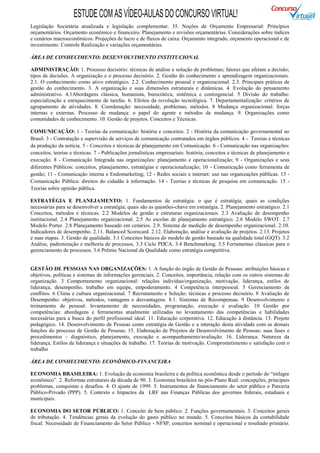 ESTUDE COM AS VÍDEO-AULAS DO CONCURSO VIRTUAL!
Legislação Societária atualizada e legislação complementar. 35. Noções de Orçamento Empresarial: Princípios
orçamentários. Orçamento econômico e financeiro. Planejamento e revisões orçamentárias. Considerações sobre índices
e cenários macroeconômicos. Projeções de lucro e de fluxos de caixa. Orçamento integrado, orçamento operacional e de
investimento. Controle Realização e variações orçamentárias.

ÁREA DE CONHECIMENTO: DESENVOLVIMENTO INSTITUCIONAL

ADMINISTRAÇÃO: 1. Processo decisório: técnicas de análise e solução de problemas; fatores que afetam a decisão;
tipos de decisões. A organização e o processo decisório. 2. Gestão do conhecimento e aprendizagem organizacionais.
2.1. O conhecimento como ativo estratégico. 2.2. Conhecimento pessoal e organizacional. 2.3. Principais práticas de
gestão do conhecimento. 3. A organização e suas dimensões estruturais e dinâmicas. 4. Evolução do pensamento
administrativo. 4.1Abordagens clássica, humanista, burocrática, sistêmica e contingencial. 5 Divisão do trabalho:
especialização e enriquecimento de tarefas. 6. Efeitos da revolução tecnológica. 7. Departamentalização: critérios de
agrupamento de atividades. 8. Coordenação: necessidade, problemas, métodos. 8 Mudança organizacional: forças
internas e externas. Processo de mudança: o papel do agente e métodos de mudança. 9. Organizações como
comunidades de conhecimento. 10. Gestão de projetos. Conceitos e Técnicas.

COMUNICAÇÃO: 1 - Teorias da comunicação: história e conceitos. 2 - História da comunicação governamental no
Brasil. 3 - Contratação e supervisão de serviços de comunicação contratados em órgãos públicos. 4 - Teorias e técnicas
da produção da notícia. 5 - Conceitos e técnicas de planejamento em Comunicação. 6 - Comunicação nas organizações:
conceitos, teorias e técnicas. 7 - Publicações jornalísticas empresariais: história; conceitos e técnicas de planejamento e
execução. 8 - Comunicação Integrada nas organizações: planejamento e operacionalização; 9 - Organizações e seus
diferentes Públicos: conceitos, planejamento, estratégias e operacionalização; 10 - Comunicação como ferramenta de
gestão; 11 - Comunicação interna e Endomarketing; 12 - Redes sociais e internet: uso nas organizações públicas. 13 -
Comunicação Pública: direitos do cidadão à informação. 14 - Teorias e técnicas de pesquisa em comunicação. 15 -
Teorias sobre opinião pública.

ESTRATÉGIA E PLANEJAMENTO: 1. Fundamentos de estratégia: o que é estratégia; quais as condições
necessárias para se desenvolver a estratégia; quais são as questões-chave em estratégia. 2. Planejamento estratégico. 2.1
Conceitos, métodos e técnicas. 2.2 Modelos de gestão e estruturas organizacionais. 2.3 Avaliação de desempenho
institucional. 2.4 Planejamento organizacional. 2.5 As escolas de planejamento estratégico. 2.6 Modelo SWOT. 2.7
Modelo Porter. 2.8 Planejamento baseado em cenários. 2.9. Sistema de medição de desempenho organizacional. 2.10.
Indicadores de desempenho. 2.11. Balanced Scorecard. 2.12. Elaboração, análise e avaliação de projetos. 2.13. Projetos
e suas etapas. 3. Gestão de qualidade. 3.1 Conceitos básicos do modelo de gestão baseado na qualidade total (GQT). 3.2
Análise, padronização e melhoria de processos. 3.3 Ciclo PDCA. 3.4 Benchmarking. 3.5 Ferramentas clássicas para o
gerenciamento de processos. 3.6 Prêmio Nacional da Qualidade como estratégia competitiva.


GESTÃO DE PESSOAS NAS ORGANIZAÇÕES: 1. A função do órgão de Gestão de Pessoas: atribuições básicas e
objetivos, políticas e sistemas de informações gerenciais. 2. Conceitos, importância, relação com os outros sistemas de
organização. 3 Comportamento organizacional: relações indivíduo/organização, motivação, liderança, estilos de
liderança, desempenho, trabalho em equipe, empoderamento. 4 Competência interpessoal. 5 Gerenciamento de
conflitos. 6 Clima e cultura organizacional. 7 Recrutamento e Seleção: técnicas e processo decisório. 8 Avaliação de
Desempenho: objetivos, métodos, vantagens e desvantagens. 8.1. Sistemas de Recompensas. 9 Desenvolvimento e
treinamento de pessoal: levantamento de necessidades, programação, execução e avaliação. 10 Gestão por
competências: abordagens e ferramentas atualmente utilizadas no levantamento das competências e habilidades
necessárias para a busca do perfil profissional ideal. 11. Educação corporativa. 12. Educação à distância. 13. Projeto
pedagógico. 14. Desenvolvimento de Pessoas como estratégia de Gestão e a interação desta atividade com as demais
funções do processo de Gestão de Pessoas; 15. Elaboração de Projetos de Desenvolvimento de Pessoas: suas fases e
procedimentos – diagnóstico, planejamento, execução e acompanhamento/avaliação. 16. Liderança. Natureza da
liderança. Estilos de liderança e situações de trabalho. 17. Teorias de motivação. Comprometimento e satisfação com o
trabalho

ÁREA DE CONHECIMENTO: ECONÔMICO-FINANCEIRA

ECONOMIA BRASILEIRA: 1. Evolução da economia brasileira e da política econômica desde o período do “milagre
econômico”. 2. Reformas estruturais da década de 90. 3. Economia brasileira no pós-Plano Real: concepções, principais
problemas, conquistas e desafios. 4. O ajuste de 1999. 5. Instrumentos de financiamento do setor público e Parceria
Público-Privado (PPP). 5. Contexto e Impactos da LRF nas Finanças Públicas dos governos federais, estaduais e
municipais.

ECONOMIA DO SETOR PÚBLICO: 1. Conceito de bem público. 2. Funções governamentais. 3. Conceitos gerais
de tributação. 4. Tendências gerais da evolução do gasto público no mundo. 5. Conceitos básicos da contabilidade
fiscal: Necessidade de Financiamento do Setor Público - NFSP, conceitos nominal e operacional e resultado primário.
 
