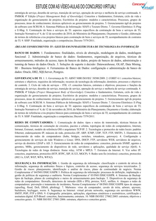 ESTUDE COM AS VÍDEO-AULAS DO CONCURSO VIRTUAL!
estratégia de serviço, desenho de serviço, transição de serviço, operação de serviço e melhoria de serviço continuada. 4.
PMBOK 4ª Edição (Project Management Body of Knowledge): Conceitos e fundamentos; Estrutura, ciclo de vida e
organização do gerenciamento de projetos; Escritórios de projetos: modelos e características. Processos, grupos de
processos, áreas de conhecimento; técnicas aplicáveis ao gerenciamento de projetos. 5. Gerenciamento ágil de projetos
de software com SCRUM. 6. Sistemas Públicos de Informação: SIAFI e Tesouro Direto. 7. Governo Eletrônico: E-Ping
e E-Mag. 8. Contratação de bens e serviços de TI: aspectos específicos da contratação de bens e serviços de TI;
Instrução Normativa nº 4, de 12 de novembro de 2010, do Ministério do Planejamento, Orçamento e Gestão; elaboração
de termos de referências e/ou projetos básicos para contratação de bens e serviços de TI; acompanhamento de contratos
de TI. 9. SISP: Finalidade, organização e competências; Decreto 7579/2011.

ÁREA DE CONHECIMENTO: TI - GESTÃO EM INFRAESTRUTURA DE TECNOLOGIA DA INFORMAÇÃO

BANCO DE DADOS: 1. Fundamentos: finalidades, níveis de abstração, modelagem de dados, modelagem
funcional. 2. Administração de banco de dados: fundamentos, organização, de arquivos, técnicas de
armazenamento, métodos de acesso, tipos de bancos de dados, projeto de bancos de dados, administração e
tunning de banco de dados Oracle. 3. Soluções de suporte à decisão: Datawarehouse, OLAP, Data Mining,
BI – Business Inteligence. 4. Ferramentas de Banco de Dados: configuração e administração de banco de
dados: Oracle, DB2, SQLServer, Postgres.

GOVERNANÇA DE TI: 1. 1. Governança de TI: ABNT NBR ISO/IEC 38500:2009. 2. COBIT 4.1: conceitos básicos;
estrutura e objetivos; requisitos da informação; recursos de tecnologia da informação; domínios; processos e objetivos
de controle. 3. Ciclo de vida de serviços – ITIL v3: conceitos básicos, estrutura e objetivos; processos e funções da
estratégia de serviço, desenho de serviço, transição de serviço, operação de serviço e melhoria de serviço continuada. 4.
PMBOK 4ª Edição (Project Management Body of Knowledge): Conceitos e fundamentos; Estrutura, ciclo de vida e
organização do gerenciamento de projetos; Escritórios de projetos: modelos e características. Processos, grupos de
processos, áreas de conhecimento; técnicas aplicáveis ao gerenciamento de projetos. 5. Gerenciamento ágil de projetos
de software com SCRUM. 6. Sistemas Públicos de Informação: SIAFI e Tesouro Direto. 7. Governo Eletrônico: E-Ping
e E-Mag. 8. Contratação de bens e serviços de TI: aspectos específicos da contratação de bens e serviços de TI;
Instrução Normativa nº 4, de 12 de novembro de 2010, do Ministério do Planejamento, Orçamento e Gestão; elaboração
de termos de referências e/ou projetos básicos para contratação de bens e serviços de TI; acompanhamento de contratos
de TI. 9. SISP: Finalidade, organização e competências; Decreto 7579/2011.

REDES DE COMPUTADORES: 1. Comunicação de dados: tipos e meios de transmissão, técnicas básicas de
comunicação, técnicas de comutação de circuitos, pacotes e células, topologias de redes de computadores, Internet,
Intranet, Extranet, modelo de referência OSI e arquitetura TCP/IP. 2. Tecnologias e protocolos de redes locais: padrões
Ethernet, endereçamento IP, máscara de rede, protocolos (IP, ARP, ICMP, UDP, TCP, FTP, SMTP). 3. Elementos de
interconexão de redes de computadores (hubs, bridges, switches, roteadores, gateways). 4. Configuração e
gerenciamento de serviços de rede Windows e Linux: DNS, DHCP, FTP, servidores WEB, servidores de arquivos,
serviço de diretório LDAP e AD. 5. Gerenciamento de redes de computadores: conceitos, protocolo SNMP, agentes e
gerentes, MIBs, gerenciamento de dispositivos de rede, servidores e aplicações, qualidade de serviço (QoS). 6.
Tecnologias de redes de longa distância: frame relay, ATM e MPLS. 7. Estrutura da Internet. 8. Voz sobre IP:
conceitos, arquiteturas, protocolos (RTP, RTPC, SIP, H.323, MGCP). 9. Redes sem fio (wireless): conceitos, protocolos
(802.1x, EAP, WEP, WPA, WPA2).

SEGURANÇA DA INFORMAÇÃO: 1. Gestão de segurança da informação: classificação e controle de ativos de
informação, segurança de ambientes físicos e lógicos, controles de acesso, segurança de serviços terceirizados. 2.
Gestão de riscos: planejamento, identificação e análise de riscos, plano de continuidade de negócio. Norma
Complementar nº 04/IN01/DSIC/GSIPR 3. Política de segurança da informação: processos de definição, implantação e
gestão de políticas de segurança e auditoria. Norma Complementar nº 03/IN01/DSIC/GSIPR. 4. Sistemas de Backup:
tipos de backups, planos de contingência e meios de armazenamento para backups. 5. Dispositivos de segurança de
redes de computadores: firewalls, detectores de intrusão (IDS e IPS), proxies, NAT, sniffers. 6. Ataques a redes de
computadores: prevenção e tratamento de incidentes, Norma Complementar nº 08/IN01/DSIC/GSIPR tipos de ataques
(spoofing, flood, DoS, DDoS, phishing). 7. Malwares: vírus de computador, cavalo de tróia, adware, spyware,
backdoors, keylogger, worm. 8. Segurança na Internet: virtual private networks, segurança em servidores WWW,
SMTP, POP, FTP e DNS. 9. Criptografia: princípios, aplicações, algoritmos simétricos e assimétricos, certificação e
assinatura digital, ICP-Brasil: conceitos, funcionamento, estrutura. 10. NBR ISO/IEC 27002:2005: estrutura, objetivos e
conceitos gerais. 11. NBR ISO/IEC 27001:2006: estrutura, objetivos e conceitos gerais.
 