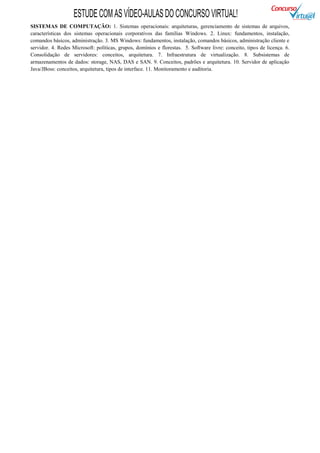 ESTUDE COM AS VÍDEO-AULAS DO CONCURSO VIRTUAL!
SISTEMAS DE COMPUTAÇÃO: 1. Sistemas operacionais: arquiteturas, gerenciamento de sistemas de arquivos,
características dos sistemas operacionais corporativos das famílias Windows. 2. Linux: fundamentos, instalação,
comandos básicos, administração. 3. MS Windows: fundamentos, instalação, comandos básicos, administração cliente e
servidor. 4. Redes Microsoft: políticas, grupos, domínios e florestas. 5. Software livre: conceito, tipos de licença. 6.
Consolidação de servidores: conceitos, arquitetura. 7. Infraestrutura de virtualização. 8. Subsistemas de
armazenamentos de dados: storage, NAS, DAS e SAN. 9. Conceitos, padrões e arquitetura. 10. Servidor de aplicação
Java/JBoss: conceitos, arquitetura, tipos de interface. 11. Monitoramento e auditoria.
 