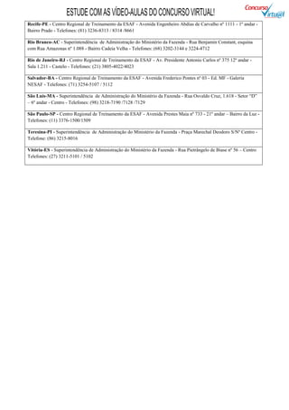 ESTUDE COM AS VÍDEO-AULAS DO CONCURSO VIRTUAL!
Recife-PE - Centro Regional de Treinamento da ESAF - Avenida Engenheiro Abdias de Carvalho nº 1111 - 1º andar -
Bairro Prado - Telefones: (81) 3236-8313 / 8314 /8661

Rio Branco-AC - Superintendência de Administração do Ministério da Fazenda - Rua Benjamin Constant, esquina
com Rua Amazonas nº 1.088 - Bairro Cadeia Velha - Telefones: (68) 3202-3144 e 3224-4712

Rio de Janeiro-RJ - Centro Regional de Treinamento da ESAF - Av. Presidente Antonio Carlos nº 375 12º andar -
Sala 1.211 - Castelo - Telefones: (21) 3805-4022/4023

Salvador-BA - Centro Regional de Treinamento da ESAF - Avenida Frederico Pontes nº 03 - Ed. MF - Galeria
NESAF - Telefones: (71) 3254-5107 / 5112

São Luís-MA - Superintendência de Administração do Ministério da Fazenda - Rua Osvaldo Cruz, 1.618 - Setor “D”
– 6º andar - Centro - Telefones: (98) 3218-7190 /7128 /7129

São Paulo-SP - Centro Regional de Treinamento da ESAF - Avenida Prestes Maia nº 733 - 21º andar – Bairro da Luz -
Telefones: (11) 3376-1500/1509

Teresina-PI - Superintendência de Administração do Ministério da Fazenda - Praça Marechal Deodoro S/Nº Centro -
Telefone: (86) 3215-8016

Vitória-ES - Superintendência de Administração do Ministério da Fazenda - Rua Pietrângelo de Biase nº 56 – Centro
Telefones: (27) 3211-5101 / 5102
 