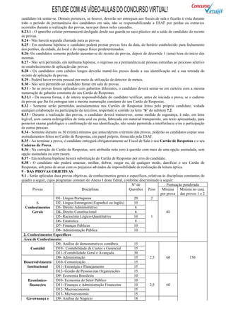 ESTUDE COM AS VÍDEO-AULAS DO CONCURSO VIRTUAL!
candidato irá sentar-se. Demais pertences, se houver, deverão ser entregues aos fiscais de sala e ficarão à vista durante
todo o período de permanência dos candidatos em sala, não se responsabilizando a ESAF por perdas ou extravios
ocorridos durante a realização das provas, nem por danos neles causados.
8.23.1 - O aparelho celular permanecerá desligado desde sua guarda no saco plástico até a saída do candidato do recinto
de provas.
8.24 - Não haverá segunda chamada para as provas.
8.25 - Em nenhuma hipótese o candidato poderá prestar provas fora da data, do horário estabelecido para fechamento
dos portões, da cidade, do local e do espaço físico predeterminados.
8.26- Os candidatos somente poderão ausentar-se do recinto de provas, depois de decorrida 1 (uma) hora do início das
mesmas.
8.27 - Não será permitido, em nenhuma hipótese, o ingresso ou a permanência de pessoas estranhas ao processo seletivo
no estabelecimento de aplicação das provas.
8.28 - Os candidatos com cabelos longos deverão mantê-los presos desde a sua identificação até a sua retirada do
recinto de aplicação de provas.
8.29 - Poderá haver revista pessoal por meio da utilização de detector de metais.
8.30 - Não será permitido ao candidato fumar em sala de provas.
8.31 - Se as provas forem aplicadas com gabaritos diferentes, o candidato deverá sentar-se em carteira com a mesma
numeração de gabarito constante do seu Cartão de Respostas.
8.31.1 - Da mesma forma, é de inteira responsabilidade do candidato verificar, antes de iniciada a prova, se o caderno
de provas que lhe foi entregue tem a mesma numeração constante do seu Cartão de Respostas.
8.32 - Somente serão permitidos assinalamentos nos Cartões de Respostas feitos pelo próprio candidato, vedada
qualquer colaboração ou participação de terceiros, respeitado o contido na letra “b” do subitem 7.2.
8.33 - Durante a realização das provas, o candidato deverá transcrever, como medida de segurança, à mão, em letra
legível, com caneta esferográfica de tinta azul ou preta, fabricada em material transparente, um texto apresentado, para
posterior exame grafológico e confirmação de sua identificação, não sendo permitida a interferência e/ou a participação
de outras pessoas.
8.34 - Somente durante os 30 (trinta) minutos que antecederem o término das provas, poderão os candidatos copiar seus
assinalamentos feitos no Cartão de Respostas, em papel próprio, fornecido pela ESAF.
8.35 - Ao terminar a prova, o candidato entregará obrigatoriamente ao Fiscal de Sala o seu Cartão de Respostas e o seu
Caderno de Prova.
8.36 - Na correção do Cartão de Respostas, será atribuída nota zero à questão com mais de uma opção assinalada, sem
opção assinalada ou com rasura.
8.37 - Em nenhuma hipótese haverá substituição do Cartão de Respostas por erro do candidato.
8.38 - O candidato não poderá amassar, molhar, dobrar, rasgar ou, de qualquer modo, danificar o seu Cartão de
Respostas, sob pena de arcar com os prejuízos advindos da impossibilidade de realização da leitura óptica.
9 - DAS PROVAS OBJETIVAS
9.1 - Serão aplicadas duas provas objetivas, de conhecimentos gerais e específicos, relativas às disciplinas constantes do
quadro a seguir, cujos programas constam do Anexo I deste Edital, conforme discriminado a seguir:
                                                                         Nº de                   Pontuação ponderada
        Provas                          Disciplinas                     Questões Peso         Mínima      Mínima no conj.
                                                                                            por prova das provas 1 e 2
                       D1- Língua Portuguesa                               20         2
           1.          D2- Língua Estrangeira (Espanhol ou Inglês)         10
   Conhecimentos       D3- Direito Administrativo                          6
        Gerais         D4- Direito Constitucional                          6                    40
                       D5- Raciocínio Lógico-Quantitativo                  10         1
                       D6- Estatística                                     8
                       D7- Finanças Públicas                               10
                       D8- Administração Pública                           10
  2. Conhecimentos Específicos
  Área de Conhecimento:
                       D9- Análise de demonstrativos contábeis             15
       Contábil        D10- Contabilidade de Custos e Gerencial            15
                       D11- Contabilidade Geral e Avançada                 30
                       D9- Administração                                   15        2,5         60             150
  Desenvolvimento D10- Comunicação                                         15
     Institucional     D11- Estratégia e Planejamento                      15
                       D12- Gestão de Pessoas nas Organizações             15
                       D9- Economia Brasileira                             10
     Econômico-        D10- Economia do Setor Público                      10
      financeira       D11- Finanças e Administração Financeira            10        2,5         60
                       D12- Macroeconomia                                  15
                       D13- Microeconomia                                  15
    Governança e       D9- Análise de Negócio                              18
 