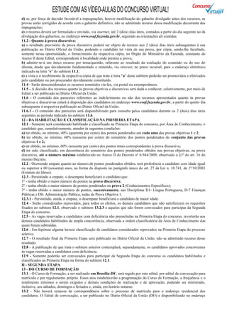 ESTUDE COM AS VÍDEO-AULAS DO CONCURSO VIRTUAL!
d) se, por força de decisão favorável a impugnações, houver modificação do gabarito divulgado antes dos recursos, as
provas serão corrigidas de acordo com o gabarito definitivo, não se admitindo recurso dessa modificação decorrente das
impugnações;
e) o recurso deverá ser formulado e enviado, via internet, até 2 (dois) dias úteis, contados a partir do dia seguinte ao da
divulgação dos gabaritos, no endereço www.esaf.fazenda.gov.br, seguindo as orientações ali contidas.
11.2 - Quanto à prova discursiva:
a) o resultado provisório da prova discursiva poderá ser objeto de recurso nos 2 (dois) dias úteis subsequentes à sua
publicação no Diário Oficial da União, podendo o candidato ter vista de sua prova, por cópia, sendo-lhe facultado,
somente nessa oportunidade, o fornecimento da respectiva cópia, no Órgão do Ministério da Fazenda, constante do
Anexo II deste Edital, correspondente à localidade onde prestou a prova;
b) admitir-se-á um único recurso por tema/questão, referente ao resultado da avaliação do conteúdo ou do uso do
idioma, desde que devidamente fundamentado e remetido, via internet, no prazo recursal, para o endereço eletrônico
indicado na letra “e” do subitem 11.1;
c) a vista e o recebimento da respectiva cópia de que trata a letra "a" deste subitem poderão ser promovidos e efetivados
pelo candidato ou por procurador devidamente constituído.
11.4 - Serão desconsiderados os recursos remetidos via fax, via postal ou extemporâneos.
11.5 - A decisão dos recursos quanto às provas objetivas e discursivas será dada a conhecer, coletivamente, por meio de
Edital a ser publicado no Diário Oficial da União.
11.6 - O conteúdo dos pareceres referentes ao indeferimento ou não dos recursos apresentados quanto às provas
objetivas e discursivas estará à disposição dos candidatos no endereço www.esaf.fazenda.gov.br, a partir do quinto dia
subsequente à respectiva publicação no Diário Oficial da União.
11.6.1 - O conteúdo dos pareceres será disponibilizado para consulta pelos candidatos durante os 2 (dois) dias úteis
seguintes ao período indicado no subitem 11.6.
12 - DA HABILITAÇÃO E CLASSIFICAÇÃO NA PRIMEIRA ETAPA
12.1 - Somente será considerado habilitado e classificado na Primeira Etapa do concurso, por Área de Conhecimento, o
candidato que, cumulativamente, atender às seguintes condições:
a) ter obtido, no mínimo, 40% (quarenta por cento) dos pontos ponderados em cada uma das provas objetivas 1 e 2;
b) ter obtido, no mínimo, 60% (sessenta por cento) do somatório dos pontos ponderados do conjunto das provas
objetivas 1 e 2;
c) ter obtido, no mínimo, 60% (sessenta por cento) dos pontos totais correspondentes à prova discursiva;
d) ter sido classificado, em decorrência do somatório dos pontos ponderados obtidos nas provas objetivas, na prova
discursiva, até o número máximo estabelecido no Anexo II do Decreto nº 6.944/2009, observado o §3º do art. 16 do
mesmo Decreto.
12.2 - Ocorrendo empate quanto ao número de pontos ponderados obtidos, terá preferência o candidato com idade igual
ou superior a 60 (sessenta) anos, na forma do disposto no parágrafo único do art. 27 da Lei n. 10.741, de 1º/10/2003
(Estatuto do Idoso).
12.3 - Persistindo o empate, o desempate beneficiará o candidato que:
1º - tenha obtido o maior número de pontos na prova discursiva;
2º - tenha obtido o maior número de pontos ponderados na prova 2 (Conhecimentos Específicos);
3º - tenha obtido o maior número de pontos, sucessivamente, nas Disciplinas D1- Língua Portuguesa, D-7 Finanças
Públicas e D8- Administração Pública, todas da Prova Objetiva 1.
12.3.1 - Persistindo, ainda, o empate, o desempate beneficiará o candidato de maior idade.
12.4 - Serão considerados reprovados, para todos os efeitos, os demais candidatos que não satisfizerem os requisitos
fixados no subitem 12.1, observado o subitem 13.2.3 e aqueles que não forem convocados para participar da Segunda
Etapa do concurso.
12.5 - As vagas reservadas a candidatos com deficiência não preenchidas na Primeira Etapa do concurso, reverterão aos
demais candidatos habilitados de ampla concorrência, observada a ordem classificatória da Área de Conhecimento das
quais foram subtraídas.
12.6 - Em hipótese alguma haverá classificação de candidatos considerados reprovados na Primeira Etapa do processo
seletivo.
12.7 - O resultado final da Primeira Etapa será publicado no Diário Oficial da União, não se admitindo recurso desse
resultado.
12.8 - A publicação de que trata o subitem anterior contemplará, separadamente, os candidatos aprovados concorrentes
às vagas reservadas a candidatos com deficiência.
12.9 - Somente poderão ser convocados para participar da Segunda Etapa do concurso os candidatos habilitados e
classificados na Primeira Etapa na forma do subitem 12.1.
II - SEGUNDA ETAPA
13 - DO CURSO DE FORMAÇÃO
13.1 - O Curso de Formação, a ser realizado em Brasília-DF, será regido por este edital, por edital de convocação para
matrícula e por regulamento próprio. Esses atos estabelecerão a programação do Curso de Formação, a frequência e o
rendimento mínimos a serem exigidos e demais condições de realização e de aprovação, podendo ser ministrado,
inclusive, aos sábados, domingos e feriados e, ainda, em horário noturno.
13.2 - Não haverá remessa de correspondência sobre o processo de matrícula para o endereço residencial dos
candidatos. O Edital de convocação, a ser publicado no Diário Oficial da União (DO) e disponibilizado no endereço
 