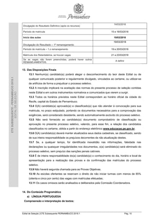 Edital de Seleção | ETE Subsequente PERNAMBUCO 2018.1 Pág. 10
ETESUBSEQUENTE-PERNAMBUCO2018.1
EDITALDESELEÇÃO
Divulgação do Resultado Definitivo (após os recursos)
14/03/2018
Período de matricula 15 e 16/03/2018
Início das aulas 19/03/2018
Divulgação do Resultado – 1º remanejamento
19/03/2018
Período de matrícula – 1.o remanejamento 19 e 20/03/2018
Matrícula dos Retardatários, se houver vagas 21 a 23/03/2018
Se as vagas não forem preenchidas, poderá haver outros
REMANEJAMENTOS.
A definir
13. Das Disposições Finais
13.1 Nenhum(a) candidato(a) poderá alegar o desconhecimento do teor deste Edital ou de
qualquer comunicado posterior e regularmente divulgado, vinculados ao certame, ou utilizar-se
de artifícios de forma a prejudicar o processo seletivo.
13.2 A inscrição implicará na aceitação das normas do presente processo de seleção contidas
neste Edital e em outros instrumentos normativos e comunicados que vierem a surgir.
13.3 Todos os horários previstos neste Edital correspondem ao horário oficial da cidade do
Recife, capital do Estado de Pernambuco.
13.4 O(A) candidato(a) aprovado(a) e classificado(a) que não atender à convocação para sua
matricula, no prazo estipulado, portando os documentos necessários para a comprovação das
exigências, será considerado desistente, sendo automaticamente excluído do processo seletivo.
13.5 Não será fornecido ao candidato(a) documento comprobatório de classificação ou
aprovação no presente processo seletivo, valendo, para esse fim, a relação dos candidatos
classificados no certame, obtida a partir do endereço eletrônico www.educacao.pe.gov.br.
13.6 O(A) candidato(a) deverá manter atualizados seus dados cadastrais, se classificado, sendo
de sua inteira responsabilidade os prejuízos decorrentes da não atualização destes.
13.7 Se, a qualquer tempo, for identificada inexatidão nas informações, falsidade nas
declarações ou quaisquer irregularidades nos documentos, o(a) candidato(a) será eliminado do
processo seletivo, sem prejuízo das sanções penais cabíveis.
13.8 É de inteira responsabilidade do(a) candidato(a) o conhecimento do dia, horário e local de
apresentação para a realização das provas e da confirmação das matrículas do processo
seletivo.
13.9 Não haverá segunda chamada para as Provas Objetivas.
13.10 As escolas ofertantes se reservam o direito de não iniciar turmas com menos de 85%
(oitenta e cinco por cento) das vagas com matrículas efetuadas;
13.11 Os casos omissos serão analisados e deliberados pela Comissão Coordenadora.
14. Do Conteúdo Programático
a) LÍNGUA PORTUGUESA
Compreensão e interpretação de textos:
 