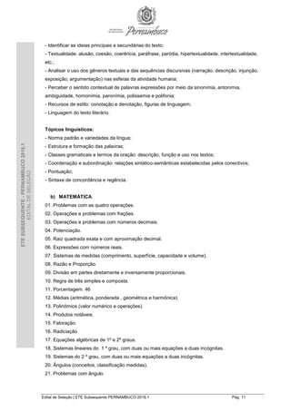 Edital de Seleção | ETE Subsequente PERNAMBUCO 2018.1 Pág. 11
ETESUBSEQUENTE-PERNAMBUCO2018.1
EDITALDESELEÇÃO
- Identificar as ideias principais e secundárias do texto;
- Textualidade: alusão, coesão, coerência, paráfrase, paródia, hipertextualidade, intertextualidade,
etc.;
- Analisar o uso dos gêneros textuais e das sequências discursivas (narração, descrição, injunção,
exposição, argumentação) nas esferas da atividade humana;
- Perceber o sentido contextual de palavras expressões por meio da sinonímia, antonímia,
ambiguidade, homonímia, paronímia, polissemia e polifonia;
- Recursos de estilo: conotação e denotação, figuras de linguagem;
- Linguagem do texto literário.
Tópicos linguísticos:
- Norma padrão e variedades da língua;
- Estrutura e formação das palavras;
- Classes gramaticais e termos da oração: descrição, função e uso nos textos;
- Coordenação e subordinação: relações sintático-semânticas estabelecidas pelos conectivos;
- Pontuação;
- Sintaxe de concordância e regência.
b) MATEMÁTICA
01 .Problemas com as quatro operações.
02. Operações e problemas com frações.
03. Operações e problemas com números decimais.
04. Potenciação.
05. Raiz quadrada exata e com aproximação decimal.
06. Expressões com números reais.
07. Sistemas de medidas (comprimento, superfície, capacidade e volume).
08. Razão e Proporção.
09. Divisão em partes diretamente e inversamente proporcionais.
10. Regra de três simples e composta.
11. Porcentagem. 46
12. Médias (aritmética, ponderada , geométrica e harmônica).
13. Polinômios (valor numérico e operações).
14. Produtos notáveis.
15. Fatoração.
16. Radiciação
17. Equações algébricas de 1º e 2º graus.
18. Sistemas lineares do 1 º grau, com duas ou mais equações a duas incógnitas.
19. Sistemas do 2 º grau, com duas ou mais equações a duas incógnitas.
20. Ângulos (conceitos, classificação medidas).
21. Problemas com ângulo.
 
