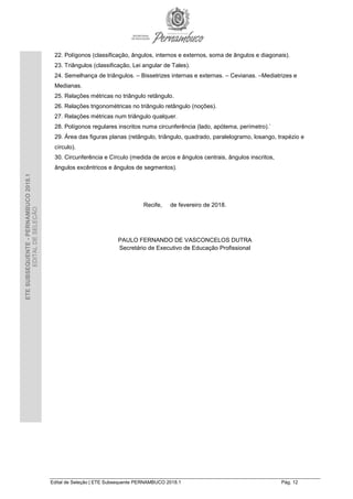 Edital de Seleção | ETE Subsequente PERNAMBUCO 2018.1 Pág. 12
ETESUBSEQUENTE-PERNAMBUCO2018.1
EDITALDESELEÇÃO
22. Polígonos (classificação, ângulos, internos e externos, soma de ângulos e diagonais).
23. Triângulos (classificação, Lei angular de Tales).
24. Semelhança de triângulos. – Bissetrizes internas e externas. – Cevianas. –Mediatrizes e
Medianas.
25. Relações métricas no triângulo retângulo.
26. Relações trigonométricas no triângulo retângulo (noções).
27. Relações métricas num triângulo qualquer.
28. Polígonos regulares inscritos numa circunferência (lado, apótema, perímetro).`
29. Área das figuras planas (retângulo, triângulo, quadrado, paralelogramo, losango, trapézio e
círculo).
30. Circunferência e Círculo (medida de arcos e ângulos centrais, ângulos inscritos,
ângulos excêntricos e ângulos de segmentos).
Recife, de fevereiro de 2018.
PAULO FERNANDO DE VASCONCELOS DUTRA
Secretário de Executivo de Educação Profissional
 