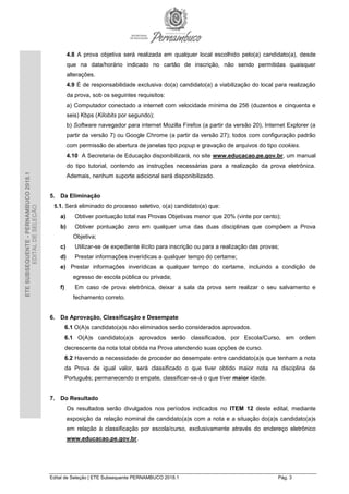 Edital de Seleção | ETE Subsequente PERNAMBUCO 2018.1 Pág. 3
ETESUBSEQUENTE-PERNAMBUCO2018.1
EDITALDESELEÇÃO
4.8 A prova objetiva será realizada em qualquer local escolhido pelo(a) candidato(a), desde
que na data/horário indicado no cartão de inscrição, não sendo permitidas quaisquer
alterações.
4.9 É de responsabilidade exclusiva do(a) candidato(a) a viabilização do local para realização
da prova, sob os seguintes requisitos:
a) Computador conectado a internet com velocidade mínima de 256 (duzentos e cinquenta e
seis) Kbps (Kilobits por segundo);
b) Software navegador para internet Mozilla Firefox (a partir da versão 20), Internet Explorer (a
partir da versão 7) ou Google Chrome (a partir da versão 27); todos com configuração padrão
com permissão de abertura de janelas tipo popup e gravação de arquivos do tipo cookies.
4.10 A Secretaria de Educação disponibilizará, no site www.educacao.pe.gov.br, um manual
do tipo tutorial, contendo as instruções necessárias para a realização da prova eletrônica.
Ademais, nenhum suporte adicional será disponibilizado.
5. Da Eliminação
5.1. Será eliminado do processo seletivo, o(a) candidato(a) que:
a) Obtiver pontuação total nas Provas Objetivas menor que 20% (vinte por cento);
b) Obtiver pontuação zero em qualquer uma das duas disciplinas que compõem a Prova
Objetiva;
c) Utilizar-se de expediente ilícito para inscrição ou para a realização das provas;
d) Prestar informações inverídicas a qualquer tempo do certame;
e) Prestar informações inverídicas a qualquer tempo do certame, incluindo a condição de
egresso de escola pública ou privada;
f) Em caso de prova eletrônica, deixar a sala da prova sem realizar o seu salvamento e
fechamento correto.
6. Da Aprovação, Classificação e Desempate
6.1 O(A)s candidato(a)s não eliminados serão considerados aprovados.
6.1 O(A)s candidato(a)s aprovados serão classificados, por Escola/Curso, em ordem
decrescente da nota total obtida na Prova atendendo suas opções de curso.
6.2 Havendo a necessidade de proceder ao desempate entre candidato(a)s que tenham a nota
da Prova de igual valor, será classificado o que tiver obtido maior nota na disciplina de
Português; permanecendo o empate, classificar-se-á o que tiver maior idade.
7. Do Resultado
Os resultados serão divulgados nos períodos indicados no ITEM 12 deste edital, mediante
exposição da relação nominal de candidato(a)s com a nota e a situação do(a)s candidato(a)s
em relação à classificação por escola/curso, exclusivamente através do endereço eletrônico
www.educacao.pe.gov.br.
 