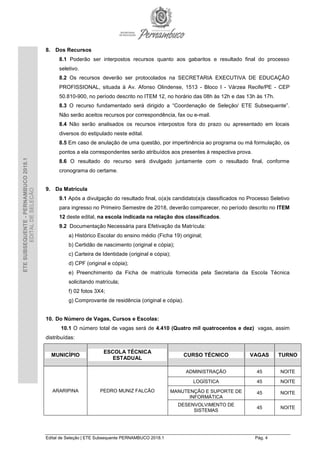 Edital de Seleção | ETE Subsequente PERNAMBUCO 2018.1 Pág. 4
ETESUBSEQUENTE-PERNAMBUCO2018.1
EDITALDESELEÇÃO
8. Dos Recursos
8.1 Poderão ser interpostos recursos quanto aos gabaritos e resultado final do processo
seletivo.
8.2 Os recursos deverão ser protocolados na SECRETARIA EXECUTIVA DE EDUCAÇÃO
PROFISSIONAL, situada à Av. Afonso Olindense, 1513 - Bloco I - Várzea Recife/PE - CEP
50.810-900, no período descrito no ITEM 12, no horário das 08h às 12h e das 13h às 17h.
8.3 O recurso fundamentado será dirigido a “Coordenação de Seleção/ ETE Subsequente”.
Não serão aceitos recursos por correspondência, fax ou e-mail.
8.4 Não serão analisados os recursos interpostos fora do prazo ou apresentado em locais
diversos do estipulado neste edital.
8.5 Em caso de anulação de uma questão, por impertinência ao programa ou má formulação, os
pontos a ela correspondentes serão atribuídos aos presentes à respectiva prova.
8.6 O resultado do recurso será divulgado juntamente com o resultado final, conforme
cronograma do certame.
9. Da Matrícula
9.1 Após a divulgação do resultado final, o(a)s candidato(a)s classificados no Processo Seletivo
para ingresso no Primeiro Semestre de 2018, deverão comparecer, no período descrito no ITEM
12 deste edital, na escola indicada na relação dos classificados.
9.2 Documentação Necessária para Efetivação da Matrícula:
a) Histórico Escolar do ensino médio (Ficha 19) original;
b) Certidão de nascimento (original e cópia);
c) Carteira de Identidade (original e cópia);
d) CPF (original e cópia);
e) Preenchimento da Ficha de matrícula fornecida pela Secretaria da Escola Técnica
solicitando matrícula;
f) 02 fotos 3X4;
g) Comprovante de residência (original e cópia).
10. Do Número de Vagas, Cursos e Escolas:
10.1 O número total de vagas será de 4.410 (Quatro mil quatrocentos e dez) vagas, assim
distribuídas:
MUNICÍPIO
ESCOLA TÉCNICA
ESTADUAL
CURSO TÉCNICO VAGAS TURNO
ARARIPINA PEDRO MUNIZ FALCÃO
ADMINISTRAÇÃO 45 NOITE
LOGÍSTICA 45 NOITE
MANUTENÇÃO E SUPORTE DE
INFORMÁTICA
45 NOITE
DESENVOLVIMENTO DE
SISTEMAS
45 NOITE
 