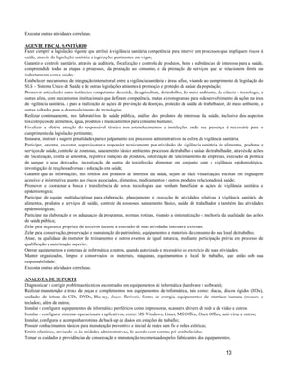 Executar outras atividades correlatas.

AGENTE FISCAL SANITÁRIO
Fazer cumprir a legislação vigente que atribui à vigilância sanitária competência para intervir em processos que impliquem riscos à
saúde, através da legislação sanitária e legislações pertinentes em vigor;
Garantir o controle sanitário, através da auditoria, fiscalização e controle de produtos, bens e substâncias de interesse para a saúde,
compreendida todas as etapas e processos, da produção ao consumo, e da prestação de serviços que se relacionem direta ou
indiretamente com a saúde;
Estabelecer mecanismos de integração intersetorial entre a vigilância sanitária e áreas afins, visando ao cumprimento da legislação do
SUS – Sistema Único de Saúde e de outras legislações atinentes à promoção e proteção da saúde da população;
Promover articulação entre instâncias competentes da saúde, da agricultura, do trabalho, do meio ambiente, da ciência e tecnologia, e
outras afins, com mecanismos institucionais que definam competência, metas e cronogramas para o desenvolvimento de ações na área
de vigilância sanitária, e para a realização de ações de prevenção de doenças, proteção da saúde do trabalhador, do meio ambiente, e
outras voltadas para o desenvolvimento de tecnologias;
Realizar continuamente, nos laboratórios de saúde pública, análise dos produtos de interesse da saúde, inclusive dos aspectos
toxicológicos de alimentos, água, produtos e medicamentos para consumo humano;
Fiscalizar a efetiva atuação do responsável técnico nos estabelecimentos e instalações onde sua presença é necessária para o
cumprimento da legislação pertinente;
Instaurar, instruir e sugerir penalidades para o julgamento dos processos administrativos na esfera da vigilância sanitária;
Participar, orientar, executar, supervisionar e responder tecnicamente por atividades de vigilância sanitária de alimentos, produtos e
serviços de saúde, controle de zoonoses, saneamento básico ambientes processos de trabalho e saúde do trabalhador, através de ações
de fiscalização, coleta de amostras, registro e isenções de produtos, autorização de funcionamento de empresas, execução da política
de sangue e seus derivados, investigação de surtos de toxinfecção alimentar em conjunto com a vigilância epidemiológica,
investigação de reações adversas e educação em saúde;
Garantir que as informações, nos rótulos dos produtos de interesse da saúde, sejam de fácil visualização, escritas em linguagem
acessível e informativa quanto aos riscos associados, alimentos, medicamentos e outros produtos relacionados à saúde;
Promover e coordenar a busca e transferência de novas tecnologias que venham beneficiar as ações de vigilância sanitária e
epidemiológica;
Participar de equipe multidisciplinar para elaboração, planejamento e execução de atividades relativas à vigilância sanitária de
alimentos, produtos e serviços de saúde, controle de zoonoses, saneamento básico, saúde do trabalhador e também das atividades
epidemiológicas;
Participar na elaboração e ou adequação de programas, normas, rotinas, visando a sistematização e melhoria da qualidade das ações
de saúde pública;
Zelar pela segurança própria e de terceiros durante a execução de suas atividades internas e externas;
Zelar pela conservação, preservação e manutenção do patrimônio, equipamentos e materiais de consumo do seu local de trabalho;
Atuar, na qualidade de instrutor de treinamentos e outros eventos de igual natureza, mediante participação prévia em processo de
qualificação e autorização superior.
Operar equipamentos e sistemas de informática e outros, quando autorizado e necessário ao exercício de suas atividades.
Manter organizados, limpos e conservados os materiais, máquinas, equipamentos e local de trabalho, que estão sob sua
responsabilidade.
Executar outras atividades correlatas.

ANALISTA DE SUPORTE
Diagnosticar e corrigir problemas técnicos encontrados em equipamentos de informática (hardware e software);
Realizar manutenção e troca de peças e complementos nos equipamentos de informática, tais como: placas, discos rígidos (HDs),
unidades de leitura de CDs, DVDs, Blu-ray, discos flexíveis, fontes de energia, equipamentos de interface humana (mouses e
teclados), além de outros;
Instalar e configurar equipamentos de informática periféricos como impressoras, scanners, drivers de rede e de vídeo e outros;
Instalar e configurar sistemas operacionais e aplicativos, como: MS Windows, Linux, MS Office, Open Office, anti-vírus e outros;
Instalar, configurar e acompanhar rotinas de back-up de dados em estações de trabalho;
Possuir conhecimentos básicos para manutenção preventiva e inicial de redes sem fio e redes elétricas;
Emitir relatórios, enviando-os às unidades administrativas, de acordo com normas pré-estabelecidas;
Tomar os cuidados e providências de conservação e manutenção recomendados pelos fabricantes dos equipamentos;


                                                                                                                 10
 