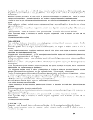 Identificar as diversas espécies de árvores, utilizando cálculos matemáticos na determinação da altura, o diâmetro do tronco e da copa,
das profundidades e disponibilidade das raízes, para determinar a idade, duração de vida e condições de adaptação das espécies ao
meio ambiente;
Analisar os efeitos das enfermidades, do corte, do fogo, do pastoreio e de outros fatores que contribuem para a redução da cobertura
florestal, fazendo observações e realizando experiências, para recomeçar e desenvolver medidas de combate aos mesmos;
Examinar os efeitos da poda, baseando-se no rendimento observado, para determinar métodos e épocas mais favoráveis à execução da
mesma;
Efetuar estudos sobre produção e seleção de sementes, realizando experiências e testes de laboratório ou de outro tipo, para melhorar
a germinação das mesmas; e
Zelar pela conservação e manutenção dos equipamentos colocados à sua disposição, comunicando qualquer falha detectada no
sistema;
Operar equipamentos e sistemas de informática e outros, quando autorizado e necessário ao exercício de suas atividades;
Manter organizados, limpos e conservados os materiais, máquinas, equipamentos e local de trabalho, que estão sob sua
responsabilidade;
Executar outras atividades correlatas.

FARMACÊUTICO
Fazer manipulação dos insumos farmacêuticos, como medição, pesagem e mistura, utilizando instrumentos especiais e fórmulas
químicas, para atender à produção de remédios e outros preparados;
Subministrar produtos médicos e cirúrgicos, seguindo o receituário médico, para recuperar ou melhorar o estado de saúde de
pacientes;
Controlar entorpecentes e produtos equiparados, anotando sua venda em regras, guias e livros, segundo os receituários devidamente
preenchidos, para atender aos dispositivos legais;
Analisar produtos farmacêuticos acabados e em fase de elaboração, ou seus insumos, valendo-se de métodos químicos, para verificar
qualidade, teor, pureza e quantidade de cada elemento;
Analisar soro antiofídico, pirogênio e outras substâncias, valendo-se de meios biológicos, para controlar sua pureza, qualidade e
atividade terapêutica;
Realizar estudos, análises e testes com plantas medicinais utilizando técnicas e aparelhos especiais, para obter princípios ativos e
matérias-primas;
Efetuar análise bromatológica de alimentos, valendo-se de métodos, para garantir o controle de qualidade, pureza, conservação e
homogeneidade, com vistas ao resguardo da saúde pública;
Fazer manipulação, análises, estudos de reações e balanceamento de fórmulas de cosméticos, utilizando substâncias, métodos
químicos, físicos, estatísticos e experimentais, para obter produtos destinados à higiene, proteção e embelezamento;
Fiscalizar farmácias, drogarias e indústrias químico-farmacêuticas, quanto ao aspecto sanitário, fazendo visitas periódicas e autuando
os infratores, se necessário, para orientar seus responsáveis no cumprimento da legislação vigente;
Assessorar autoridades superiores, preparando informes e documentos sobre legislação e assistência farmacêutica, a fim de fornecer
subsídio para a elaboração de ordem de serviço, portarias, pareceres e manifestos;
Auxiliar no desenvolvimento de projetos de pesquisa, em atividades de ensino e extensão;
Fazer relatório mensal dos trabalhos realizados;
Controlar a manutenção de níveis de estoques dos materiais da farmácia e do laboratório, suficientes para o desenvolvimento das
atividades;
Realizar treinamento na área de atuação, quando solicitado;
Atuar, na qualidade de instrutor de treinamentos e outros eventos de igual natureza, mediante participação prévia em processo de
qualificação e autorização superior;
Operar equipamentos e sistemas de informática e outros, quando autorizado e necessário ao exercício de suas atividades;
Manter organizados, limpos e conservados os materiais, máquinas, equipamentos e local de trabalho, que estão sob sua
responsabilidade;
Executar outras atividades correlatas.

FISIOTERAPEUTA
Diagnosticar o estado de saúde de doentes e acidentados para identificar o nível de capacidade funcional dos órgãos afetados;
Planejar, executar, acompanhar, orientar com exercícios, e avaliar o tratamento específico no sentido de reduzir ao mínimo as
conseqüências da doença;


                                                                                                                 17
 