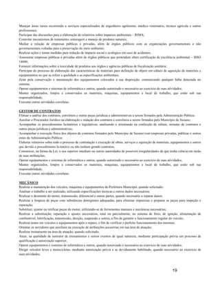 Manejar áreas rurais recorrendo a serviços especializados de engenheiro agrônomo, médico veterinário, técnico agrícola e outros
profissionais;
Participar das discussões para a elaboração de relatórios sobre impactos ambientais – RIMA;
Controlar mecanismos de tratamento, estocagem e manejo de produtos naturais;
Mediar a relação de empresas públicas e privadas, além de órgãos públicos com as organizações governamentais e não
governamentais voltadas para a preservação do meio ambiente;
Realizar ações e tomar medidas para redução de impacto social e ecológico em caso de acidentes;
Assessorar empresas públicas e privadas além de órgãos públicos que pretendem obter certificação de excelência ambiental – ISSO
14000;
Fornecer informações sobre a toxicidade de produtos aos órgãos e agências públicas de fiscalização sanitária;
Participar do processo de elaboração das características de materiais para definição de objeto em editais de aquisição de materiais e
equipamentos no que se refere a qualidade e as especificações ambientais;
Zelar pela conservação e manutenção dos equipamentos colocados à sua disposição, comunicando qualquer falha detectada no
sistema;
Operar equipamentos e sistemas de informática e outros, quando autorizado e necessário ao exercício de suas atividades;
Manter organizados, limpos e conservados os materiais, máquinas, equipamentos e local de trabalho, que estão sob sua
responsabilidade;
Executar outras atividades correlatas.

GESTOR DE CONTRATOS
Efetuar a análise dos contratos, convênios e outras peças jurídicas e administrativas a serem firmados pela Administração Pública;
Auxiliar o Procurador Jurídico na elaboração e redação dos contratos e convênios a serem firmados pelo Município de Suzano;
Acompanhar os procedimentos licitatórios e legislativos, analisando e orientando na confecção de editais, minutas de contratos e
outras peças jurídicas e administrativas;
Acompanhar a execução física dos objetos de contratos firmados pelo Município de Suzano com empresas privadas, públicas e outros
entes da Administração Pública;
Elaborar relatórios sobre todo o processo de contratação e execução de obras, serviços e aquisição de materiais, equipamentos e outros
que devido a procedimento licitatório ou não tenham gerado contratos;
Comunicar, na forma da Lei, o seu superior imediato ou outras autoridades de possíveis irregularidades de que tenha ciência em razão
de suas atribuições;
Operar equipamentos e sistemas de informática e outros, quando autorizado e necessário ao exercício de suas atividades;
Manter organizados, limpos e conservados os materiais, máquinas, equipamentos e local de trabalho, que estão sob sua
responsabilidade;
Executar outras atividades correlatas.

MECÂNICO
Realizar a manutenção dos veículos, máquinas e equipamentos da Prefeitura Municipal, quando solicitado;
Analisar o trabalho a ser realizado, utilizando especificações técnicas e outros dados necessários;
Realizar o desmonte do motor, transmissão, diferencial e outras partes, quando necessário a reparar danos;
Realizar a limpeza de peças com substâncias detergentes adequadas, para eliminar impurezas e preparar as peças para inspeção e
reparação;
Substituir, ajustar ou retificar peças do motor, utilizando-se de ferramentas manuais e mecânicas necessárias;
Realizar a substituição, reparação e ajustes necessários, total ou parcialmente, no sistema de freio, de ignição, alimentação de
combustível, lubrificação, transmissão, direção, suspensão e outros, a fim de garantir o funcionamento regular do veículo;
Realizar testes em veículos e equipamentos após o reparo, a fim de verificar o perfeito funcionamento dos mesmos;
Orientar os servidores que auxiliam na execução de atribuições acessórias em sua área de atuação;
Realizar treinamento na área de atuação, quando solicitado;
Atuar, na qualidade de instrutor de treinamentos e outros eventos de igual natureza, mediante participação prévia em processo de
qualificação e autorização superior;
Operar equipamentos e sistemas de informática e outros, quando autorizado e necessário ao exercício de suas atividades;
Dirigir veículos leves e motocicletas, mediante autorização prévia e se devidamente habilitado, quando necessário ao exercício de
suas atividades;



                                                                                                                 19
 