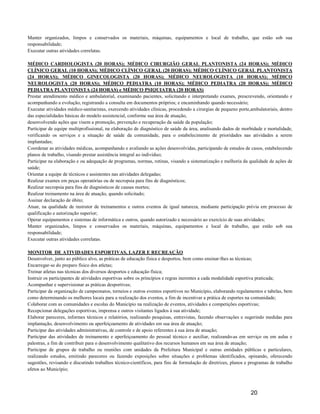 Manter organizados, limpos e conservados os materiais, máquinas, equipamentos e local de trabalho, que estão sob sua
responsabilidade;
Executar outras atividades correlatas.

MÉDICO CARDIOLOGISTA (20 HORAS); MÉDICO CIRURGIÃO GERAL PLANTONISTA (24 HORAS); MÉDICO
CLÍNICO GERAL (10 HORAS); MÉDICO CLÌNICO GERAL (20 HORAS); MÉDICO CLÍNICO GERAL PLANTONISTA
(24 HORAS); MÉDICO GINECOLOGISTA (20 HORAS); MÉDICO NEUROLOGISTA (10 HORAS); MÉDICO
NEUROLOGISTA (20 HORAS); MÉDICO PEDIATRA (10 HORAS); MÉDICO PEDIATRA (20 HORAS); MÉDICO
PEDIATRA PLANTONISTA (24 HORAS) e MÉDICO PSIQUIATRA (20 HORAS)
Prestar atendimento médico e ambulatorial, examinando pacientes, solicitando e interpretando exames, prescrevendo, orientando e
acompanhando a evolução, registrando a consulta em documentos próprios; e encaminhando quando necessário;
Executar atividades médico-sanitaristas, exercendo atividades clínicas, procedendo a cirurgias de pequeno porte,ambulatoriais, dentro
das especialidades básicas do modelo assistencial, conforme sua área de atuação,
desenvolvendo ações que visem a promoção, prevenção e recuperação da saúde da população;
Participar de equipe multiprofissional, na elaboração de diagnóstico de saúde da área, analisando dados de morbidade e mortalidade,
verificando os serviços e a situação de saúde da comunidade, para o estabelecimento de prioridades nas atividades a serem
implantadas;
Coordenar as atividades médicas, acompanhando e avaliando as ações desenvolvidas, participando de estudos de casos, estabelecendo
planos de trabalho, visando prestar assistência integral ao indivíduo;
Participar na elaboração e ou adequação de programas, normas, rotinas, visando a sistematização e melhoria da qualidade de ações de
saúde;
Orientar a equipe de técnicos e assistentes nas atividades delegadas;
Realizar exames em peças operatórias ou de necropsia para fins de diagnósticos;
Realizar necropsia para fins de diagnósticos de causas mortes;
Realizar treinamento na área de atuação, quando solicitado;
Assinar declaração de óbito;
Atuar, na qualidade de instrutor de treinamentos e outros eventos de igual natureza, mediante participação prévia em processo de
qualificação e autorização superior;
Operar equipamentos e sistemas de informática e outros, quando autorizado e necessário ao exercício de suas atividades;
Manter organizados, limpos e conservados os materiais, máquinas, equipamentos e local de trabalho, que estão sob sua
responsabilidade;
Executar outras atividades correlatas.

MONITOR DE ATIVIDADES ESPORTIVAS, LAZER E RECREAÇÃO
Desenvolver, junto ao público alvo, as práticas de educação física e desportos, bem como ensinar-lhes as técnicas;
Encarregar-se do preparo físico dos atletas;
Treinar atletas nas técnicas dos diversos desportos e educação física;
Instruir os participantes de atividades esportivas sobre os princípios e regras inerentes a cada modalidade esportiva praticada;
Acompanhar e supervisionar as práticas desportivas;
Participar da organização de campeonatos, torneios e outros eventos esportivos no Município, elaborando regulamentos e tabelas, bem
como determinando os melhores locais para a realização dos eventos, a fim de incentivar a prática de esportes na comunidade;
Colaborar com as comunidades e escolas do Município na realização de eventos, atividades e competições esportivas;
Recepcionar delegações esportivas, imprensa e outros visitantes ligados à sua atividade;
Elaborar pareceres, informes técnicos e relatórios, realizando pesquisas, entrevistas, fazendo observações e sugerindo medidas para
implantação, desenvolvimento ou aperfeiçoamento de atividades em sua área de atuação;
Participar das atividades administrativas, de controle e de apoio referentes à sua área de atuação;
Participar das atividades de treinamento e aperfeiçoamento do pessoal técnico e auxiliar, realizando-as em serviço ou em aulas e
palestras, a fim de contribuir para o desenvolvimento qualitativo dos recursos humanos em sua área de atuação;
Participar de grupos de trabalho ou reuniões com unidades da Prefeitura Municipal e outras entidades públicas e particulares,
realizando estudos, emitindo pareceres ou fazendo exposições sobre situações e problemas identificados, opinando, oferecendo
sugestões, revisando e discutindo trabalhos técnico-científicos, para fins de formulação de diretrizes, planos e programas de trabalho
afetos ao Município;



                                                                                                                 20
 