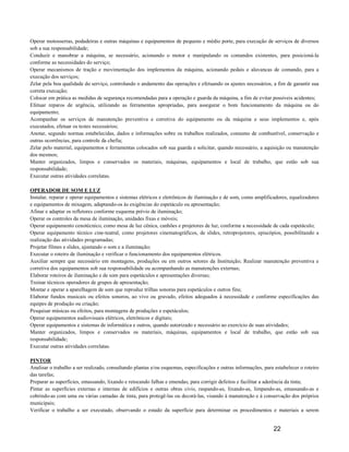 Operar motosserras, podadeiras e outras máquinas e equipamentos de pequeno e médio porte, para execução de serviços de diversos
sob a sua responsabilidade;
Conduzir e manobrar a máquina, se necessário, acionando o motor e manipulando os comandos existentes, para posicioná-la
conforme as necessidades do serviço;
Operar mecanismos de tração e movimentação dos implementos da máquina, acionando pedais e alavancas de comando, para a
execução dos serviços;
Zelar pela boa qualidade do serviço, controlando o andamento das operações e efetuando os ajustes necessários, a fim de garantir sua
correta execução;
Colocar em prática as medidas de segurança recomendadas para a operação e guarda da máquina, a fim de evitar possíveis acidentes;
Efetuar reparos de urgência, utilizando as ferramentas apropriadas, para assegurar o bom funcionamento da máquina ou do
equipamento;
Acompanhar os serviços de manutenção preventiva e corretiva do equipamento ou da máquina e seus implementos e, após
executados, efetuar os testes necessários;
Anotar, segundo normas estabelecidas, dados e informações sobre os trabalhos realizados, consumo de combustível, conservação e
outras ocorrências, para controle da chefia;
Zelar pelo material, equipamentos e ferramentas colocados sob sua guarda e solicitar, quando necessário, a aquisição ou manutenção
dos mesmos;
Manter organizados, limpos e conservados os materiais, máquinas, equipamentos e local de trabalho, que estão sob sua
responsabilidade;
Executar outras atividades correlatas.

OPERADOR DE SOM E LUZ
Instalar, reparar e operar equipamentos e sistemas elétricos e eletrônicos de iluminação e de som, como amplificadores, equalizadores
e equipamentos de mixagem, adaptando-os às exigências do espetáculo ou apresentação;
Afinar e adaptar os refletores conforme esquema prévio de iluminação;
Operar os controles da mesa de iluminação, unidades fixas e móveis;
Operar equipamento cenotécnico, como mesa de luz cênica, canhões e projetores de luz, conforme a necessidade de cada espetáculo;
Operar equipamento técnico cine-teatral, como projetores cinematográficos, de slides, retroprojetores, episcópios, possibilitando a
realização das atividades programadas;
Projetar filmes e slides, ajustando o som e a iluminação;
Executar o roteiro de iluminação e verificar o funcionamento dos equipamentos elétricos.
Auxiliar sempre que necessário em montagens, produções ou em outros setores da Instituição; Realizar manutenção preventiva e
corretiva dos equipamentos sob sua responsabilidade ou acompanhando as manutenções externas;
Elaborar roteiros de iluminação e de som para espetáculos e apresentações diversas;
Treinar técnicos operadores de grupos de apresentação;
Montar e operar a aparelhagem de som que reproduz trilhas sonoras para espetáculos e outros fins;
Elaborar fundos musicais ou efeitos sonoros, ao vivo ou gravado, efeitos adequados à necessidade e conforme especificações das
equipes de produção ou criação;
Pesquisar músicas ou efeitos, para montagens de produções e espetáculos;
Operar equipamentos audiovisuais elétricos, eletrônicos e digitais;
Operar equipamentos e sistemas de informática e outros, quando autorizado e necessário ao exercício de suas atividades;
Manter organizados, limpos e conservados os materiais, máquinas, equipamentos e local de trabalho, que estão sob sua
responsabilidade;
Executar outras atividades correlatas.

PINTOR
Analisar o trabalho a ser realizado, consultando plantas e/ou esquemas, especificações e outras informações, para estabelecer o roteiro
das tarefas;
Preparar as superfícies, emassando, lixando e retocando falhas e emendas, para corrigir defeitos e facilitar a aderência da tinta;
Pintar as superfícies externas e internas de edifícios e outras obras civis, raspando-as, lixando-as, limpando-as, emassando-as e
cobrindo-as com uma ou várias camadas de tinta, para protegê-las ou decorá-las, visando à manutenção e à conservação dos próprios
municipais;
Verificar o trabalho a ser executado, observando o estado da superfície para determinar os procedimentos e materiais a serem


                                                                                                                 22
 