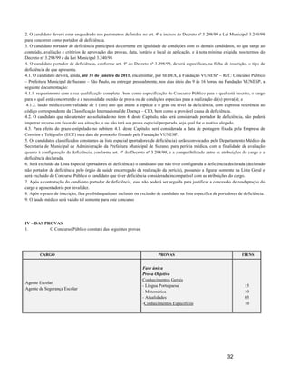 2. O candidato deverá estar enquadrado nos parâmetros definidos no art. 4º e incisos do Decreto nº 3.298/99 e Lei Municipal 3.240/98
para concorrer como portador de deficiência.
3. O candidato portador de deficiência participará do certame em igualdade de condições com os demais candidatos, no que tange ao
conteúdo, avaliação e critérios de aprovação das provas, data, horário e local de aplicação, e à nota mínima exigida, nos termos do
Decreto nº 3.298/99 e da Lei Municipal 3.240/98.
4. O candidato portador de deficiência, conforme art. 4º do Decreto nº 3.298/99, deverá especificar, na ficha de inscrição, o tipo de
deficiência de que apresenta.
4.1. O candidato deverá, ainda, até 31 de janeiro de 2011, encaminhar, por SEDEX, à Fundação VUNESP – Ref.: Concurso Público
– Prefeitura Municipal de Suzano – São Paulo, ou entregar pessoalmente, nos dias úteis das 9 às 16 horas, na Fundação VUNESP, a
seguinte documentação:
4.1.1. requerimento com a sua qualificação completa , bem como especificação do Concurso Público para o qual está inscrito, o cargo
para o qual está concorrendo e a necessidade ou não de prova ou de condições especiais para a realização da(s) prova(s); e
 4.1.2. laudo médico com validade de 1 (um) ano que ateste a espécie e o grau ou nível da deficiência, com expressa referência ao
código correspondente da Classificação Internacional de Doença – CID, bem como a provável causa da deficiência.
4.2. O candidato que não atender ao solicitado no item 4, deste Capítulo, não será considerado portador de deficiência, não poderá
impetrar recurso em favor de sua situação, e ou não terá sua prova especial preparada, seja qual for o motivo alegado.
4.3. Para efeito do prazo estipulado no subitem 4.1, deste Capítulo, será considerada a data de postagem fixada pela Empresa de
Correios e Telégrafos (ECT) ou a data de protocolo firmado pela Fundação VUNESP.
5. Os candidatos classificados constantes da lista especial (portadores de deficiência) serão convocados pelo Departamento Médico da
Secretaria de Municipal de Administração da Prefeitura Municipal de Suzano, para perícia médica, com a finalidade de avaliação
quanto à configuração da deficiência, conforme art. 4º do Decreto nº 3.298/99, e a compatibilidade entre as atribuições do cargo e a
deficiência declarada.
6. Será excluído da Lista Especial (portadores de deficiência) o candidato que não tiver configurada a deficiência declarada (declarado
não portador de deficiência pelo órgão de saúde encarregado da realização da perícia), passando a figurar somente na Lista Geral e
será excluído do Concurso Público o candidato que tiver deficiência considerada incompatível com as atribuições do cargo.
7. Após a contratação do candidato portador de deficiência, essa não poderá ser arguida para justificar a concessão de readaptação do
cargo e aposentadoria por invalidez.
8. Após o prazo de inscrição, fica proibida qualquer inclusão ou exclusão de candidato na lista específica de portadores de deficiência.
9. O laudo médico será valido tal somente para este concurso .




IV – DAS PROVAS
1.         O Concurso Público constará das seguintes provas:




        CARGO                                                              PROVAS                                          ITENS


                                                                  Fase única
                                                                  Prova Objetiva
                                                                  Conhecimentos Gerais
Agente Escolar
                                                                  - Língua Portuguesa                                       15
Agente de Segurança Escolar
                                                                  - Matemática                                              10
                                                                  - Atualidades                                             05
                                                                  -Conhecimentos Específicos                                10




                                                                                                                  32
 