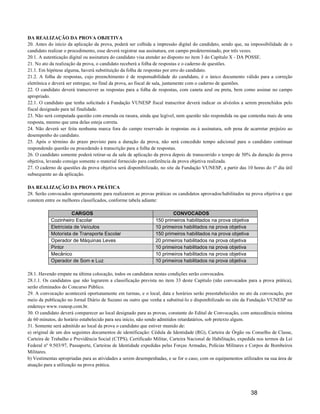 DA REALIZAÇÃO DA PROVA OBJETIVA
20. Antes do início da aplicação da prova, poderá ser colhida a impressão digital do candidato, sendo que, na impossibilidade de o
candidato realizar o procedimento, esse deverá registrar sua assinatura, em campo predeterminado, por três vezes.
20.1. A autenticação digital ou assinatura do candidato visa atender ao disposto no item 3 do Capítulo X - DA POSSE.
21. No ato da realização da prova, o candidato receberá a folha de respostas e o caderno de questões.
21.1. Em hipótese alguma, haverá substituição da folha de respostas por erro do candidato.
21.2. A folha de respostas, cujo preenchimento é de responsabilidade do candidato, é o único documento válido para a correção
eletrônica e deverá ser entregue, no final da prova, ao fiscal de sala, juntamente com o caderno de questões.
22. O candidato deverá transcrever as respostas para a folha de respostas, com caneta azul ou preta, bem como assinar no campo
apropriado.
22.1. O candidato que tenha solicitado à Fundação VUNESP fiscal transcritor deverá indicar os alvéolos a serem preenchidos pelo
fiscal designado para tal finalidade.
23. Não será computada questão com emenda ou rasura, ainda que legível, nem questão não respondida ou que contenha mais de uma
resposta, mesmo que uma delas esteja correta.
24. Não deverá ser feita nenhuma marca fora do campo reservado às respostas ou à assinatura, sob pena de acarretar prejuízo ao
desempenho do candidato.
25. Após o término do prazo previsto para a duração da prova, não será concedido tempo adicional para o candidato continuar
respondendo questão ou procedendo à transcrição para a folha de respostas.
26. O candidato somente poderá retirar-se da sala de aplicação da prova depois de transcorrido o tempo de 50% da duração da prova
objetiva, levando consigo somente o material fornecido para conferência da prova objetiva realizada.
27. O caderno de questões da prova objetiva será disponibilizado, no site da Fundação VUNESP, a partir das 10 horas do 1º dia útil
subsequente ao da aplicação.

DA REALIZAÇÃO DA PROVA PRÁTICA
28. Serão convocados oportunamente para realizarem as provas práticas os candidatos aprovados/habilitados na prova objetiva e que
constem entre os melhores classificados, conforme tabela adiante:

                      CARGOS                                           CONVOCADOS
           Cozinheiro Escolar                                  150 primeiros habilitados na prova objetiva
           Eletricista de Veículos                             10 primeiros habilitados na prova objetiva
           Motorista de Transporte Escolar                     150 primeiros habilitados na prova objetiva
           Operador de Máquinas Leves                          20 primeiros habilitados na prova objetiva
           Pintor                                              10 primeiros habilitados na prova objetiva
           Mecânico                                            10 primeiros habilitados na prova objetiva
           Operador de Som e Luz                               10 primeiros habilitados na prova objetiva

28.1. Havendo empate na última colocação, todos os candidatos nestas condições serão convocados.
28.1.1. Os candidatos que não lograrem a classificação prevista no item 33 deste Capítulo (não convocados para a prova prática),
serão eliminados do Concurso Público.
29. A convocação acontecerá oportunamente em turmas, e o local, data e horários serão preestabelecidos no ato da convocação, por
meio da publicação no Jornal Diário de Suzano ou outro que venha a substituí-lo e disponibilizado no site da Fundação VUNESP no
endereço www.vunesp.com.br.
30. O candidato deverá comparecer ao local designado para as provas, constante do Edital de Convocação, com antecedência mínima
de 60 minutos, do horário estabelecido para seu início, não sendo admitidos retardatários, sob pretexto algum.
31. Somente será admitido ao local da prova o candidato que estiver munido de:
a) original de um dos seguintes documentos de identificação: Cédula de Identidade (RG), Carteira de Órgão ou Conselho de Classe,
Carteira de Trabalho e Previdência Social (CTPS), Certificado Militar, Carteira Nacional de Habilitação, expedida nos termos da Lei
Federal nº 9.503/97, Passaporte, Carteiras de Identidade expedidas pelas Forças Armadas, Polícias Militares e Corpos de Bombeiros
Militares.
b) Vestimentas apropriadas para as atividades a serem desempenhadas, e se for o caso, com os equipamentos utilizados na sua área de
atuação para a utilização na prova prática.




                                                                                                              38
 