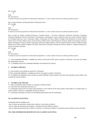 NP = P x 100
       70
Onde:
NP: nota da prova.
P: número de acertos nas questões de Conhecimentos Específicos x 2, mais o número de acertos nas demais questões da prova.

Para o cargo de Professor de Educação Básica II (Educação Física):
NP = P x 100
        75
Onde:
NP: nota da prova.
P: número de acertos nas questões de Conhecimentos Específicos x 2, mais o número de acertos nas demais questões da prova.

Para os cargos de Analista Econômico/Financeiro, Cirurgião Dentista – (20 horas), Enfermeiro, Enfermeiro Plantonista, Engenheiro
Ambiental, Engenheiro Florestal, Farmacêutico, Fisioterapeuta, Fonoaudiólogo, Gestor Ambiental, Gestor de Contratos, Geólogo, Monitor
de Atividades Esportivas, Lazer e Recreação, Médico Cardiologista (20 horas), Médico Cirurgião Geral Plantonista (24 horas), Médico
Clínico Geral (10 horas), Médico Clínico Geral (20 horas), Médico Clínico Geral Plantonista (24 horas), Médico Ginecologista (20 horas),
Médico Neurologista (10 horas), Médico Neurologista (20 horas), Médico Pediatra (10 horas), Médico Pediatra (20 horas), Médico Pediatra
Plantonista (24 horas), Médico Psiquiatra (20 horas), Nutricionista, Psicólogo, Psicólogo de Recursos Humanos, Terapeuta Ocupacional e
Técnico em Gestão Ambiental:
NP = P x 100
        90
Onde:
NP: nota da prova.
P: número de acertos nas questões de Conhecimentos Específicos x 2, mais o número de acertos nas demais questões da prova.

1.3. Será considerado habilitado o candidato que obtiver nota da prova (NP), igual ou superior a 50 pontos e não zerar em nenhum
dos componentes da prova.
1.4. O candidato que não for considerado habilitado será eliminado do Concurso.

2.   DA PROVA PRÁTICA

2.1 A prova prática será avaliada na escala de 0 a 100 pontos.
2.2 Será considerado habilitado o candidato que obtiver nota igual ou superior a 50 pontos.
2.3. O candidato não habilitado na prova prática ou aquele habilitado na prova objetiva, mas não convocado para a prova prática, será
excluído do Concurso Público.



3. DA PROVA DE TÍTULOS
3.1. Serão considerados títulos somente os constantes na tabela de títulos.
3.2. Cada título será considerado uma única vez.
3.3 A pontuação total da prova de títulos estará limitada ao valor máximo de 05 (cinco) pontos, observando-se os comprovantes, os
valores unitário e máximo e a quantidade máxima de cada um.
3.4. A pontuação alcançada nos títulos será considerada apenas para efeito de classificação.



VII - DA PONTUAÇÂO FINAL

A pontuação final do candidato será:
- para os cargos que possuírem somente prova objetiva: a nota da prova objetiva.
- para os cargos que possuírem prova prática: a somatória das notas objetiva e prática.
- para os cargos que possuírem prova objetiva e de títulos: a nota da prova objetiva, acrescida dos pontos obtidos na prova de títulos.

VIII - DOS CRITÉRIOS DE DESEMPATE E DA CLASSIFICAÇÃO FINAL


                                                                                                                   41
 