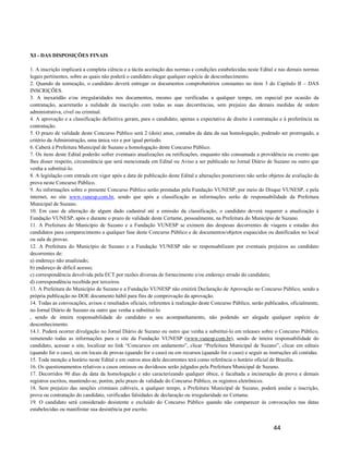 XI - DAS DISPOSIÇÕES FINAIS

1. A inscrição implicará a completa ciência e a tácita aceitação das normas e condições estabelecidas neste Edital e nas demais normas
legais pertinentes, sobre as quais não poderá o candidato alegar qualquer espécie de desconhecimento.
2. Quando da nomeação, o candidato deverá entregar os documentos comprobatórios constantes no item 3 do Capítulo II – DAS
INSCRIÇÕES.
3. A inexatidão e/ou irregularidades nos documentos, mesmo que verificadas a qualquer tempo, em especial por ocasião da
contratação, acarretarão a nulidade da inscrição com todas as suas decorrências, sem prejuízo das demais medidas de ordem
administrativa, cível ou criminal.
4. A aprovação e a classificação definitiva geram, para o candidato, apenas a expectativa de direito à contratação e à preferência na
contratação.
5. O prazo de validade deste Concurso Público será 2 (dois) anos, contados da data da sua homologação, podendo ser prorrogado, a
critério da Administração, uma única vez e por igual período.
6. Caberá à Prefeitura Municipal de Suzano a homologação deste Concurso Público.
7. Os itens deste Edital poderão sofrer eventuais atualizações ou retificações, enquanto não consumada a providência ou evento que
lhes disser respeito, circunstância que será mencionada em Edital ou Aviso a ser publicado no Jornal Diário de Suzano ou outro que
venha a substituí-lo.
8. A legislação com entrada em vigor após a data de publicação deste Edital e alterações posteriores não serão objetos de avaliação da
prova neste Concurso Público.
9. As informações sobre o presente Concurso Público serão prestadas pela Fundação VUNESP, por meio do Disque VUNESP, e pela
internet, no site www.vunesp.com.br, sendo que após a classificação as informações serão de responsabilidade da Prefeitura
Municipal de Suzano.
10. Em caso de alteração de algum dado cadastral até a emissão da classificação, o candidato deverá requerer a atualização à
Fundação VUNESP, após e durante o prazo de validade deste Certame, pessoalmente, na Prefeitura do Município de Suzano.
11. A Prefeitura do Município de Suzano e a Fundação VUNESP se eximem das despesas decorrentes de viagens e estadas dos
candidatos para comparecimento a qualquer fase deste Concurso Público e de documentos/objetos esquecidos ou danificados no local
ou sala de provas.
12. A Prefeitura do Município de Suzano e a Fundação VUNESP não se responsabilizam por eventuais prejuízos ao candidato
decorrentes de:
a) endereço não atualizado;
b) endereço de difícil acesso;
c) correspondência devolvida pela ECT por razões diversas de fornecimento e/ou endereço errado do candidato;
d) correspondência recebida por terceiros.
13. A Prefeitura do Município de Suzano e a Fundação VUNESP não emitirá Declaração de Aprovação no Concurso Público, sendo a
própria publicação no DOE documento hábil para fins de comprovação da aprovação.
14. Todas as convocações, avisos e resultados oficiais, referentes à realização deste Concurso Público, serão publicados, oficialmente,
no Jornal Diário de Suzano ou outro que venha a substituí-lo
, sendo de inteira responsabilidade do candidato o seu acompanhamento, não podendo ser alegada qualquer espécie de
desconhecimento.
14.1. Poderá ocorrer divulgação no Jornal Diário de Suzano ou outro que venha a substituí-lo em releases sobre o Concurso Público,
remetendo todas as informações para o site da Fundação VUNESP (www.vunesp.com.br), sendo de inteira responsabilidade do
candidato, acessar o site, localizar no link “Concursos em andamento”, clicar “Prefeitura Municipal de Suzano”, clicar em editais
(quando for o caso), ou em locais de provas (quando for o caso) ou em recursos (quando for o caso) e seguir as instruções ali contidas.
15. Toda menção a horário neste Edital e em outros atos dele decorrentes terá como referência o horário oficial de Brasília.
16. Os questionamentos relativos a casos omissos ou duvidosos serão julgados pela Prefeitura Municipal de Suzano.
17. Decorridos 90 dias da data da homologação e não caracterizando qualquer óbice, é facultada a incineração da prova e demais
registros escritos, mantendo-se, porém, pelo prazo de validade do Concurso Público, os registros eletrônicos.
18. Sem prejuízo das sanções criminais cabíveis, a qualquer tempo, a Prefeitura Municipal de Suzano, poderá anular a inscrição,
prova ou contratação do candidato, verificadas falsidades de declaração ou irregularidade no Certame.
19. O candidato será considerado desistente e excluído do Concurso Público quando não comparecer às convocações nas datas
estabelecidas ou manifestar sua desistência por escrito.


                                                                                                                 44
 