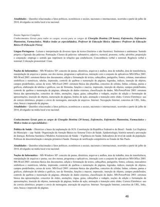 Atualidades – Questões relacionadas a fatos políticos, econômicos e sociais, nacionais e internacionais, ocorridos a partir de julho de
2010, divulgados na mídia local e/ou nacional.




Ensino Superior Completo
Conhecimentos Gerais para todos os cargos, exceto para os cargos de Cirurgião Dentista (20 horas), Enfermeiro, Enfermeiro
Plantonista, Farmacêutico, Médico (todas as especialidades), Professor de Educação Básica Adjunto e Professor de Educação
Básica II (Educação Física)

Língua Portuguesa - Leitura e interpretação de diversos tipos de textos (literários e não literários). Sinônimos e antônimos. Sentido
próprio e figurado das palavras. Pontuação. Classes de palavras: substantivo, adjetivo, numeral, pronome, verbo, advérbio, preposição
e conjunção: emprego e sentido que imprimem às relações que estabelecem. Concordância verbal e nominal. Regência verbal e
nominal. Colocação pronominal. Crase.


Noções de Informática – MS-Windows XP: conceito de pastas, diretórios, arquivos e atalhos, área de trabalho, área de transferência,
manipulação de arquivos e pastas, uso dos menus, programas e aplicativos, interação com o conjunto de aplicativos MS-Office 2003.
MS-Word 2003: estrutura básica dos documentos, edição e formatação de textos, cabeçalhos, parágrafos, fontes, colunas, marcadores
simbólicos e numéricos, tabelas, impressão, controle de quebras e numeração de páginas, legendas, índices, inserção de objetos,
campos predefinidos, caixas de texto. MS-Excel 2003: estrutura básica das planilhas, conceitos de células, linhas, colunas, pastas e
gráficos, elaboração de tabelas e gráficos, uso de fórmulas, funções e macros, impressão, inserção de objetos, campos predefinidos,
controle de quebras e numeração de páginas, obtenção de dados externos, classificação de dados. MS-PowerPoint 2003: estrutura
básica das apresentações, conceitos de slides, anotações, régua, guias, cabeçalhos e rodapés, noções de edição e formatação de
apresentações, inserção de objetos, numeração de páginas, botões de ação, animação e transição entre slides. Correio Eletrônico: uso
de correio eletrônico, preparo e envio de mensagens, anexação de arquivos. Internet: Navegação Internet, conceitos de URL, links,
sites, busca e impressão de páginas.
Atualidades – Questões relacionadas a fatos políticos, econômicos e sociais, nacionais e internacionais, ocorridos a partir de julho de
2010, divulgados na mídia local e/ou nacional.


Conhecimentos Gerais para os cargos de Cirurgião Dentista (20 horas), Enfermeiro, Enfermeiro Plantonista, Farmacêutico e
Médico (todas as especialidades) -

Política de Saúde – Diretrizes e bases da implantação do SUS. Constituição da República Federativa do Brasil - Saúde. Lei Orgânica
do Município – cap. Saúde. Organização da Atenção Básica no Sistema Único de Saúde. Epidemiologia, história natural e prevenção
de doenças. Reforma Sanitária e Modelos Assistenciais de Saúde – Vigilância em Saúde. Indicadores de nível de saúde da população.
Políticas de descentralização e atenção primária à Saúde. Doenças de notificação compulsória no Estado de São Paulo.

Atualidades – Questões relacionadas a fatos políticos, econômicos e sociais, nacionais e internacionais, ocorridos a partir de julho de
2010, divulgados na mídia local e/ou nacional.

Noções de Informática – MS-Windows XP: conceito de pastas, diretórios, arquivos e atalhos, área de trabalho, área de transferência,
manipulação de arquivos e pastas, uso dos menus, programas e aplicativos, interação com o conjunto de aplicativos MS-Office 2003.
MS-Word 2003: estrutura básica dos documentos, edição e formatação de textos, cabeçalhos, parágrafos, fontes, colunas, marcadores
simbólicos e numéricos, tabelas, impressão, controle de quebras e numeração de páginas, legendas, índices, inserção de objetos,
campos predefinidos, caixas de texto. MS-Excel 2003: estrutura básica das planilhas, conceitos de células, linhas, colunas, pastas e
gráficos, elaboração de tabelas e gráficos, uso de fórmulas, funções e macros, impressão, inserção de objetos, campos predefinidos,
controle de quebras e numeração de páginas, obtenção de dados externos, classificação de dados. MS-PowerPoint 2003: estrutura
básica das apresentações, conceitos de slides, anotações, régua, guias, cabeçalhos e rodapés, noções de edição e formatação de
apresentações, inserção de objetos, numeração de páginas, botões de ação, animação e transição entre slides. Correio Eletrônico: uso
de correio eletrônico, preparo e envio de mensagens, anexação de arquivos. Internet: Navegação Internet, conceitos de URL, links,
sites, busca e impressão de páginas.


                                                                                                                 46
 