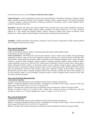 Conhecimentos Gerais para o cargo de Professor de Educação Básica Adjunto

Língua Portuguesa - Leitura e interpretação de diversos tipos de textos (literários e não literários). Sinônimos e antônimos. Sentido
próprio e figurado das palavras. Pontuação. Classes de palavras: substantivo, adjetivo, numeral, pronome, verbo, advérbio, preposição
e conjunção: emprego e sentido que imprimem às relações que estabelecem. Concordância verbal e nominal. Regência verbal e
nominal. Colocação pronominal. Crase.

Matemática - Operações com números reais. Mínimo múltiplo comum e máximo divisor comum. Razão e proporção. Porcentagem.
Regra de três simples e composta. Média aritmética simples e ponderada. Juro simples. Equação do 1.º e 2.º graus. Sistema de
equações do 1.º grau. Relação entre grandezas: tabelas e gráficos. Sistemas de medidas usuais. Noções de geometria: forma,
perímetro, área, volume, ângulo, teorema de Pitágoras. Raciocínio lógico. Resolução de situações-problema.




Atualidades – Questões relacionadas a fatos políticos, econômicos e sociais, nacionais e internacionais, ocorridos a partir de julho de
2010, divulgados na mídia local e/ou nacional.



Para o cargo de Agente Cultural
Conhecimentos Específicos
Noções de manifestações artísticas e culturais. Conhecimento geral sobre gestão e política pública cultural .
Conhecimento geral sobre arte-educação.
Noções de Informática – MS-Windows XP: conceito de pastas, diretórios, arquivos e atalhos, área de trabalho, área de transferência,
manipulação de arquivos e pastas, uso dos menus, programas e aplicativos, interação com o conjunto de aplicativos MS-Office 2003.
MS-Word 2003: estrutura básica dos documentos, edição e formatação de textos, cabeçalhos, parágrafos, fontes, colunas, marcadores
simbólicos e numéricos, tabelas, impressão, controle de quebras e numeração de páginas, legendas, índices, inserção de objetos,
campos predefinidos, caixas de texto. MS-Excel 2003: estrutura básica das planilhas, conceitos de células, linhas, colunas, pastas e
gráficos, elaboração de tabelas e gráficos, uso de fórmulas, funções e macros, impressão, inserção de objetos, campos predefinidos,
controle de quebras e numeração de páginas, obtenção de dados externos, classificação de dados. MS-PowerPoint 2003: estrutura
básica das apresentações, conceitos de slides, anotações, régua, guias, cabeçalhos e rodapés, noções de edição e formatação de
apresentações, inserção de objetos, numeração de páginas, botões de ação, animação e transição entre slides. Correio Eletrônico: uso
de correio eletrônico, preparo e envio de mensagens, anexação de arquivos. Internet: Navegação Internet, conceitos de URL, links,
sites, busca e impressão de páginas.

Para o cargo de Agente de Segurança Escolar
Conhecimentos Específicos
As questões serão elaboradas tendo em vista as atribuições do cargo, além dos seguintes conhecimentos:
BRASIL. Constituição da República Federativa do Brasil – promulgada em 5 de outubro de 1988. Artigo 5º, incisos I a X, XII, XLII,
XLIII; Artigos 205, 206, 208, 210, 211 - § 2º, 227, § 3º, inciso III, § 4º.
BRASIL. Convenção sobre os Direitos das Pessoas com Deficiência. Decreto Presidencial nº 6.949 de 25 de agosto de 2009.
BRASIL. Lei Federal nº 8.069, de 13 de julho de 1990 – Dispõe sobre o Estatuto da Criança e do Adolescente e dá outras
providências. Artigos 1º ao 3º e Artigo 4º, parágrafo único, alínea ‘a’; Artigos 5º, 18, 53 ao 59, 70 e 73.



Para o cargo de Agente Escolar
Conhecimentos Específicos
As questões serão elaboradas tendo em vista as atribuições do cargo, além dos seguintes conhecimentos:
BRASIL. Constituição da República Federativa do Brasil – promulgada em 5 de outubro de 1988. Artigo 5º, incisos I a X, XII, XLII,
XLIII; Artigos 205, 206, 208, 210, 211- § 2º, 227, § 3º, inciso III, § 4º.
BRASIL. Convenção sobre os Direitos das Pessoas com Deficiência. Decreto Presidencial nº 6.949 de 25 de agosto de 2009.



                                                                                                                 47
 