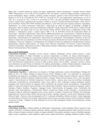 dispõe sobre o controle sanitário do comércio de drogas, medicamentos, insumos farmacêuticos e correlatos. Decreto Federal
79094/77 Regulamenta a Lei no 6.360, de 23 de setembro de 1976, que submete a sistema de vigilância sanitária os medicamentos,
insumos farmacêuticos, drogas, correlatos, cosméticos, produtos de higiene, saneantes e outros. Decreto Federal 793/93 Altera os
Decretos n°s 74.170, de 10 de junho de 1974 e 79.094, de 5 de janeiro de 1977, que regulamentam, respectivamente, as Leis n°s
5.991, de 17 de janeiro de 1973, e 6.360, de 23 de setembro de 1976, e dá outras providências. Portaria MS 176/99 Estabelece
critérios e requisitos para a qualificação dos municípios e estados ao incentivo à Assistência Farmacêutica Básica e define valores a
serem transferidos. Portaria MS 2814/98 Estabelece procedimentos a serem observados pelas empresas produtoras, importadoras,
distribuidoras e do comércio farmacêutico, objetivando a comprovação, em caráter de urgência, da identidade e qualidade de
medicamento, objeto de denúncia sobre possível falsificação, adulteração e fraude. Portaria MS 3916/98 Aprova a Política Nacional
de Medicamentos, cuja íntegra consta do anexo desta Portaria. Portaria ANVISA 344/98 Aprova o Regulamento Técnico sobre
substâncias e medicamentos sujeitos a controle especial. RDC n° 44, de 26/10/2010 (Anvisa) II) Conhecimento Básico de
Farmacologia: - Interações medicamentosas. Efeitos adversos. III) Princípios Básicos de: Farmacocinética: A dinâmica da absorção,
distribuição e eliminação de fármacos; Classificação dos medicamentos; Vias de Administração dos medicamentos; Conservação,
Dispensação, Acondicionamento dos medicamentos, Padronização dos medicamentos. Farmacodinâmica: Mecanismo de ação dos
fármacos e relação entre sua concentração e seu efeito; Fármacos que atuam no Sistema Nervoso Central; Fármacos Antimicrobianos ,
Antifúngicos e Antivirais; Analgésicos e Antiinflamatórios não esteróides; Fármacos anti hipertensivos e hipoglicemiantes; Fármacos
antiparasitários; Fármacos cardiovasculares e de funções renais. IV) Ética Farmacêutica. V) Conceitos: Atenção Farmacêutica.
Assistência Farmacêutica. Medicamentos Genéricos. Medicamentos Similares. Medicamentos Análogos. Medicamentos Essenciais.
Rename. Farmacoeconomia. Farmacovigilância.

Para o cargo de Fisioterapeuta
Conhecimentos Específicos - Fisioterapia: conceito, recursos e objetivos. Reabilitação: conceito, objetivos técnicos e sociais.
Trabalho Interdisciplinar em Saúde, Fisioterapia nos processos incapacitantes no trabalho, nas doenças infectocontagiosas e
crônicodegenerativas. Fisioterapia em: Traumatologia e Ortopedia, Neurologia, Pneumologia, Reumatologia, Queimados, Cardiologia
e Angiologia, Ginecologia e Obstetrícia, Pediatria e Geriatria e em UTI Adulto e Infantil. Legislação do Sistema Único de Saúde -
SUS. Ética Profissional. Organização dos serviços de saúde no Brasil: Sistema Único de Saúde – princípios e diretrizes, controle
social; Indicadores de saúde. Sistema de notificação e de vigilância epidemiológica e sanitária; Endemias/epidemias: situação atual,
medidas e controle de tratamento; Planejamento e programação local de saúde; Distritos sanitários e enfoque estratégico.

Para o cargo de Fonoaudiólogo
Conhecimentos Específicos - Conhecimento em Anatomia e Fisiologia (pertencentes à prática fonoaudiológica). Patologia dos
Órgãos da Fala e da Audição. Patologia do Sistema Nervoso Central: Patologia do SNC e suas implicações na comunicação:
Encefalopatias não progressivas. Encefalopatia Crônica Infantil Fixa (Paralisia Cerebral), Disartrias, Dispraxias, Apraxias, Dislexia.
Deficiência Mental. Distúrbio Psiquiátrico.Lingüística Fonética e fonologia. Desenvolvimento Humano: físico e motor, perceptual e
cognitivo. Desenvolvimento do Indivíduo Excepcional: Conceitos Básicos. Aspectos psico-sociais dos indivíduos considerados
excepcionais. Classificação das excepcionalidades: mental, visual, auditiva e física. Audiologia: Avaliação audiológica completa.
Linguagem Oral: Desenvolvimento da Linguagem Oral: Contribuições das principais teorias psicolingüísticas: Comportamental
(Skiner); Construtivista (Piaget); Inatista (Chomsky) e Sociointeracionista (Vygotsky). Etapas de aquisição da linguagem: fonético-
fonológica; Sintática, Semântica, Pragmática. Linguagem Escrita: Desenvolvimento da linguagem escrita: Contribuições das
principais teorias psicolingüísticas: Comportamental (Skiner); Construtivista (Piaget); Inatista (Chomsky) e Sociointeracionista
(Vygotsky). Etapas de aquisição da linguagem escrita. Teorias, Técnicas, Avaliação e Tratamento dos Distúrbios da Comunicação.
Organização dos serviços de saúde no Brasil: Sistema Único de Saúde – princípios e diretrizes, controle social; Indicadores de saúde.
Política de Saúde – Diretrizes e bases da implantação do SUS. Constituição da República Federativa do Brasil - Saúde. Organização
da Atenção Básica no Sistema Único de Saúde. Epidemiologia, história natural e prevenção de doenças. Reforma Sanitária e Modelos
Assistenciais de Saúde – Vigilância em Saúde. Indicadores de nível de saúde da população. Políticas de descentralização e atenção
primária à Saúde.

Para o cargo de Geólogo
Conhecimentos Específicos - Políticas públicas de infraestrutura. Gerenciamento e gestão ambiental. Política nacional de meio
ambiente. SISNAMA. Avaliação de impactos ambientais: métodos e aplicação. Zoneamento ambiental. Política nacional de recursos
hídricos. Estudos de impacto ambiental e relatório de impacto ambiental. Licenciamento ambiental: conceito e finalidade, aplicação,
etapas, licenças, competência, estudos ambientais, análise técnica, órgãos intervenientes. Legislação ambiental, estadual e federal.



                                                                                                                 54
 