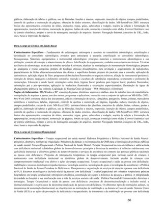 gráficos, elaboração de tabelas e gráficos, uso de fórmulas, funções e macros, impressão, inserção de objetos, campos predefinidos,
controle de quebras e numeração de páginas, obtenção de dados externos, classificação de dados. MS-PowerPoint 2003: estrutura
básica das apresentações, conceitos de slides, anotações, régua, guias, cabeçalhos e rodapés, noções de edição e formatação de
apresentações, inserção de objetos, numeração de páginas, botões de ação, animação e transição entre slides. Correio Eletrônico: uso
de correio eletrônico, preparo e envio de mensagens, anexação de arquivos. Internet: Navegação Internet, conceitos de URL, links,
sites, busca e impressão de páginas.


Para o cargo de Técnico em Saúde Bucal

Conhecimentos Específicos - Fundamentos de enfermagem: antissepsia e assepsia no consultório odontológico; esterilização e
desinfecção no consultório odontológico; produtos para antissepsia e assepsia; esterilização no consultório odontológico;
biossegurança. Materiais, equipamentos e instrumental odontológico: principais materiais e instrumentais odontológicos e sua
utilização; controle de estoque e abastecimento da clínica; lubrificação do equipamento; cuidados com substâncias tóxicas. Técnicas
auxiliares de odontologia: técnicas de trabalho modular 4 a 6 mãos; técnicas de manipulação de instrumentais odontológicos; preparo
de amálgama e resina composta; preparo de bandejas clínicas; procedimentos para revelação e arquivamento de radiografias;
preenchimento de fichas clínicas/nomenclatura dos dentes e superfícies dentais; preparo do paciente para a consulta; aplicação de
cariostáticos; aplicação tópica de flúor; programas de bochechos fluoretados em espaços coletivos; afiação de instrumental peridontal;
remoção de tártaro, raspagem e polimento coronário; inserção e escultura de substâncias reparadoras; acabamento e polimento de
restaurações. Educação e saúde bucal: orientações sobre dieta, higiene bucal; produtos para higiene bucal; produtos fluoretados;
orientações pré e pós-operatórias; aplicação de bochechos fluoretados e escovações supervisionadas; fluoretação de águas de
abastecimento público e seu controle. Legislação do Sistema Único de Saúde – SUS (Princípios e Diretrizes)
Noções de Informática: MS-Windows XP: conceito de pastas, diretórios, arquivos e atalhos, área de trabalho, área de transferência,
manipulação de arquivos e pastas, uso dos menus, programas e aplicativos, interação com o conjunto de aplicativos MS-Office 2003.
MS-Word 2003: estrutura básica dos documentos, edição e formatação de textos, cabeçalhos, parágrafos, fontes, colunas, marcadores
simbólicos e numéricos, tabelas, impressão, controle de quebras e numeração de páginas, legendas, índices, inserção de objetos,
campos predefinidos, caixas de texto. MS-Excel 2003: estrutura básica das planilhas, conceitos de células, linhas, colunas, pastas e
gráficos, elaboração de tabelas e gráficos, uso de fórmulas, funções e macros, impressão, inserção de objetos, campos predefinidos,
controle de quebras e numeração de páginas, obtenção de dados externos, classificação de dados. MS-PowerPoint 2003: estrutura
básica das apresentações, conceitos de slides, anotações, régua, guias, cabeçalhos e rodapés, noções de edição e formatação de
apresentações, inserção de objetos, numeração de páginas, botões de ação, animação e transição entre slides. Correio Eletrônico: uso
de correio eletrônico, preparo e envio de mensagens, anexação de arquivos. Internet: Navegação Internet, conceitos de URL, links,
sites, busca e impressão de páginas.

Para o cargo de Terapeuta Ocupacional

Conhecimentos Específicos - Terapia ocupacional em saúde mental: Reforma Psiquiátrica e Política Nacional de Saúde Mental:
princípios, diretrizes, normativas e legislação. Princípios da atenção e recomendações da OMS para a formulação de políticas públicas
de saúde mental. Terapia Ocupacional e Política Nacional de Saúde Mental. Terapia Ocupacional na área da infância e adolescência
com deficiência intelectual e distúrbios globais de desenvolvimento: princípios e diretrizes da assistência à infância e adolescente com
deficiência intelectual e distúrbios globais de desenvolvimento e serviços de assistência no contexto das políticas públicas nacionais
da pessoa com deficiência. Propostas de intervenções terapêuticas na terapia ocupacional para inclusão social de crianças e
adolescentes com deficiência intelectual ou distúrbios globais de desenvolvimento. Inclusão escolar de crianças com
comprometimento intelectual e/ou afetivo e ações da terapia ocupacional. Terapia ocupacional e saúde da pessoa com deficiência:
reabilitação e recursos tecnológicos (ajudas técnicas, tecnologia assistiva, tecnologias de apoio e tecnologias de assistência): a Política
Nacional de Saúde da Pessoa Portadora de Deficiência. Planejamento e organização de serviços de atenção a pessoa com deficiência
no SUS. Recursos tecnológicos e inclusão social de pessoas com deficiência. Terapia Ocupacional em contextos hospitalares: práticas
hospitalares em terapia ocupacional: retrospectiva histórica, constituição do campo e domínios de pesquisa e prática. A integralidade
do cuidado no hospital e sua interlocução com a rede de serviços sociais e de saúde. Política Nacional de Humanização: diretrizes e
estratégias. Terapia Ocupacional e saúde da pessoa com deficiência: processos de desinstitucionalização e inclusão social: a
institucionalização e os processos de desinstitucionalização da pessoa com deficiência. Os diferentes tipos de instituições asilares, os
mecanismos de sustentação institucional, as relações entre as instituições de reabilitação e os demais serviços de saúde. Sistema Único
de Saúde (SUS) e as ações de prevenção de deficiência e incapacidades, de tratamento e de reabilitação de pessoas com deficiência


                                                                                                                     66
 