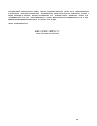 como apoio/suporte as famílias e serviços. Terapia Ocupacional em geriatria e gerontologia: conceitos básicos. Transição demográfica
e epidemiológica. Promoção da saúde para idosos. Terapia Ocupacional, pessoas com deficiência e cooperativismo: deficiência e
estigma. Instituições de assistência e deficiência. Cooperativismo social e economia solidária. Cooperativismo e inclusão social.
Terapia Ocupacional Social: bases e conceitos fundamentais. História e desenvolvimento da Terapia Ocupacional Social no Brasil.
Objetos e campos de atuação. Política e serviços de Assistência Social no Brasil.

Suzano, 16 de dezembro de 2010.




                                            JOEL DE BARROS BITTENCOURT
                                             Secretário Municipal de Administração




                                                                                                               67
 