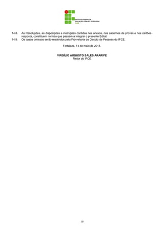 10
14.8. As Resoluções, as disposições e instruções contidas nos anexos, nos cadernos de provas e nos cartões-
resposta, constituem normas que passam a integrar o presente Edital.
14.9. Os casos omissos serão resolvidos pela Pró-reitoria de Gestão de Pessoas do IFCE.
Fortaleza, 14 de maio de 2014.
VIRGÍLIO AUGUSTO SALES ARARIPE
Reitor do IFCE
 