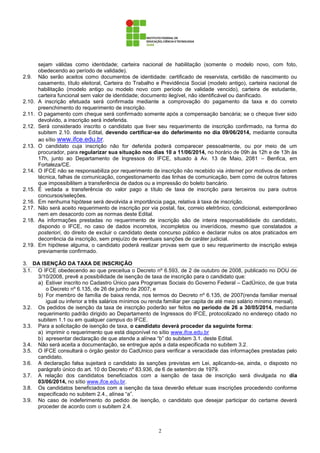 2
sejam válidas como identidade; carteira nacional de habilitação (somente o modelo novo, com foto,
obedecendo ao período de validade).
2.9. Não serão aceitos como documentos de identidade: certificado de reservista, certidão de nascimento ou
casamento, título eleitoral, Carteira do Trabalho e Previdência Social (modelo antigo), carteira nacional de
habilitação (modelo antigo ou modelo novo com período de validade vencido), carteira de estudante,
carteira funcional sem valor de identidade; documento ilegível, não identificável ou danificado.
2.10. A inscrição efetuada será confirmada mediante a comprovação do pagamento da taxa e do correto
preenchimento do requerimento de inscrição.
2.11. O pagamento com cheque será confirmado somente após a compensação bancária; se o cheque tiver sido
devolvido, a inscrição será indeferida.
2.12. Será considerado inscrito o candidato que tiver seu requerimento de inscrição confirmado, na forma do
subitem 2.10. deste Edital, devendo certificar-se do deferimento no dia 09/06/2014, mediante consulta
ao sítio www.ifce.edu.br.
2.13. O candidato cuja inscrição não for deferida poderá comparecer pessoalmente, ou por meio de um
procurador, para regularizar sua situação nos dias 10 a 11/06/2014, no horário de 09h às 12h e de 13h às
17h, junto ao Departamento de Ingressos do IFCE, situado à Av. 13 de Maio, 2081 – Benfica, em
Fortaleza/CE.
2.14. O IFCE não se responsabiliza por requerimento de inscrição não recebido via internet por motivos de ordem
técnica, falhas de comunicação, congestionamento das linhas de comunicação, bem como de outros fatores
que impossibilitem a transferência de dados ou a impressão do boleto bancário.
2.15. É vedada a transferência do valor pago a título de taxa de inscrição para terceiros ou para outros
concursos/seleções.
2.16. Em nenhuma hipótese será devolvida a importância paga, relativa à taxa de inscrição.
2.17. Não será aceito requerimento de inscrição por via postal, fax, correio eletrônico, condicional, extemporâneo
nem em desacordo com as normas deste Edital.
2.18. As informações prestadas no requerimento de inscrição são de inteira responsabilidade do candidato,
dispondo o IFCE, no caso de dados incorretos, incompletos ou inverídicos, mesmo que constatados a
posteriori, do direito de excluir o candidato deste concurso público e declarar nulos os atos praticados em
decorrência da inscrição, sem prejuízo de eventuais sanções de caráter judicial.
2.19. Em hipótese alguma, o candidato poderá realizar provas sem que o seu requerimento de inscrição esteja
previamente confirmado.
3. DA ISENÇÃO DA TAXA DE INSCRIÇÃO
3.1. O IFCE obedecendo ao que preceitua o Decreto nº 6.593, de 2 de outubro de 2008, publicado no DOU de
3/10/2008, prevê a possibilidade de isenção de taxa de inscrição para o candidato que:
a) Estiver inscrito no Cadastro Único para Programas Sociais do Governo Federal – CadÚnico, de que trata
o Decreto nº 6.135, de 26 de junho de 2007; e
b) For membro de família de baixa renda, nos termos do Decreto nº 6.135, de 2007(renda familiar mensal
igual ou inferior a três salários mínimos ou renda familiar per capita de até meio salário mínimo mensal).
3.2. Os pedidos de isenção da taxa de inscrição poderão ser feitos no período de 26 a 30/05/2014, mediante
requerimento padrão dirigido ao Departamento de Ingressos do IFCE, protocolizado no endereço citado no
subitem 1.1 ou em qualquer campus do IFCE.
3.3. Para a solicitação de isenção de taxa, o candidato deverá proceder da seguinte forma:
a) imprimir o requerimento que está disponível no sítio www.ifce.edu.br
b) apresentar declaração de que atende a alínea “b” do subitem 3.1. deste Edital.
3.4. Não será aceita a documentação, se entregue após a data especificada no subitem 3.2.
3.5. O IFCE consultará o órgão gestor do CadÚnico para verificar a veracidade das informações prestadas pelo
candidato.
3.6. A declaração falsa sujeitará o candidato às sanções previstas em Lei, aplicando-se, ainda, o disposto no
parágrafo único do art. 10 do Decreto nº 83.936, de 6 de setembro de 1979.
3.7. A relação dos candidatos beneficiados com a isenção de taxa de inscrição será divulgada no dia
03/06/2014, no sítio www.ifce.edu.br.
3.8. Os candidatos beneficiados com a isenção da taxa deverão efetuar suas inscrições procedendo conforme
especificado no subitem 2.4., alínea “a”.
3.9. No caso de indeferimento do pedido de isenção, o candidato que desejar participar do certame deverá
proceder de acordo com o subitem 2.4.
 