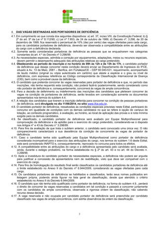 3
4. DAS VAGAS DESTINADAS AOS PORTADORES DE DEFICIÊNCIA
4.1.Em cumprimento ao que consta dos seguintes dispositivos: a) art. 37, inciso VIII, da Constituição Federal; b) §
2º do art. 5º da Lei nº 8.112/90; c) Lei nº 7.853, de 24 de outubro de 1989; d) Decreto nº. 3.298, de 20 de
dezembro de 1999; fica reservado o percentual de 10% (dez por cento) das vagas ofertadas para cada cargo,
para os candidatos portadores de deficiência, devendo ser observada a compatibilidade entre as atribuições
do cargo com a deficiência declarada.
4.2. Somente serão consideradas portadoras de deficiência as pessoas que se enquadrarem nas categorias
constantes do art. 4 º do Decreto nº 3.298/99.
4.3. As necessidades especiais, admitida a correção por equipamentos, adaptações, meios ou recursos especiais,
devem permitir o desempenho adequado das atribuições relativas ao cargo pretendido.
4.4. Obedecendo ao período de inscrição e no horário de 09h às 12h e de 13h às 17h, o candidato portador
de deficiência que deseje concorrer nesta condição deverá enviar ao Departamento de Ingressos do IFCE,
situado à Av. 13 de Maio, 2081 – Benfica, em Fortaleza/CE - CEP 60.040-531, requerimento, acompanhado
de laudo médico (original ou cópia autenticada em cartório) que ateste a espécie e o grau ou nível de
deficiência, com expressa referência ao Código correspondente da Classificação Internacional de Doença
(CID), bem como a provável causa da deficiência.
4.5. O candidato que pretenda concorrer às vagas reservadas para portador de deficiência e que, no período das
inscrições, não tenha requerido esta condição, não poderá fazê-lo posteriormente, sendo considerado como
não portador de deficiência e, consequentemente, concorrerá às vagas de ampla concorrência.
4.6. Para a decisão de deferimento ou indeferimento das inscrições dos candidatos que pleiteiam concorrer às
vagas na condição de portadores de deficiência, serão levados em consideração somente os documentos
apresentados nos termos do subitem 4.4.
4.7. A relação dos candidatos que tiverem a inscrição deferida para concorrer na condição de pessoas portadoras
de deficiência, será divulgada no dia 11/06/2014, no sítio www.ifce.edu.br.
4.8. O candidato portador de deficiência, ressalvadas as condições especiais previstas neste Edital, participará do
concurso em igualdade de condições com os demais candidatos no que se refere à opção de campus de
lotação, ao conteúdo programático, à avaliação, ao horário, ao local de aplicação das provas e à nota mínima
exigida para os demais candidatos.
4.9. Se classificado, o candidato portador de deficiência será avaliado por Equipe Multiprofissional para
comprovação da deficiência e da aptidão para o exercício do cargo pretendido, considerando-se o disposto
nos Artigos 4° e 43 do Decreto n° 3.298/99.
4.10. Para fins da avaliação de que trata o subitem anterior, o candidato será convocado uma única vez. O não
comparecimento caracterizará a sua desistência da condição de concorrente às vagas de portador de
deficiência.
4.11. Caso o candidato tenha sido qualificado pela Equipe Multiprofissional como portador de deficiência
considerada incompatível para o exercício das atribuições do cargo, nos termos do subitem 1.6 deste Edital,
este será considerado INAPTO e, consequentemente, reprovado no concurso para todos os efeitos.
4.12. A compatibilidade entre as atribuições do cargo e a deficiência apresentada pelo candidato será avaliada,
ainda, durante o estágio probatório, na forma estabelecida no § 2º do art. 43 e no art. 44 do Decreto n.
3.298/99.
4.13. Após a investidura do candidato portador de necessidades especiais, a deficiência não poderá ser arguida
para justificar a concessão de aposentadoria nem de reabilitação, visto que deve ser compatível com o
exercício do cargo.
4.14. Para fins de homologação do resultado final serão classificados os candidatos portadores de deficiência até
o limite estabelecido no Anexo II do Decreto nº 6.944/2009, considerando as vagas ofertadas para cada
cargo.
4.15. Os candidatos portadores de deficiência se habilitados e classificados, terão seus nomes publicados em
listagem própria, podendo ainda figurar na lista geral de classificação, desde que atendido o critério
estabelecido no Anexo II do Decreto 6.944/2009.
4.16. O candidato que não tenha sido qualificado como portador de deficiência, na forma do subitem 4.9., perderá
o direito de concorrer às vagas reservadas a candidatos em tal condição e passará a concorrer juntamente
com os candidatos de ampla concorrência, observada a rigorosa ordem de classificação, não cabendo
recurso dessa decisão.
4.17. A vaga reservada e não ocupada por candidato portador de deficiência será preenchida por candidato
classificado nas vagas de ampla concorrência, com estrita observância da ordem da classificação.
 