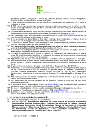 6
gravadores, pendrive, mp3 player ou similar, bip, notebook, palmtop, walkman, máquina fotográfica e
qualquer receptor ou transmissor de dados e mensagens.
7.11. O IFCE recomenda que o candidato não leve nenhum dos objetos citados nos subitens 7.9 e 7.10, no dia de
realização da prova.
7.12. O IFCE não se responsabilizará por perdas ou extravios de objetos ou equipamentos eletrônicos ocorridos
durante a realização da prova, nem por danos neles causados, bem como pela guarda de quaisquer dos
objetos supracitados.
7.13. Durante a realização da prova escrita, não será permitida qualquer forma de consulta, salvo a utilização de
material informado por ocasião da divulgação do local de prova no sítio www.ifce.edu.br.
7.14. Será considerada nula a resposta marcada no cartão-resposta da Prova Escrita, que contiver indicação de
mais de uma alternativa ou, ainda, omissão ou rasura.
7.15. O não comparecimento do candidato na data, local e horário pré-determinados para a realização da prova,
qualquer que seja a alegação, implicará a eliminação automática do candidato.
7.16. O candidato, ao terminar a Prova Escrita, entregará ao fiscal o caderno de provas juntamente com o cartão-
resposta, não podendo reter para si nenhuma parte dela.
7.17. Será sumariamente eliminado o candidato cujo aparelho celular ou outro equipamento qualquer,
venha a vibrar ou tocar, emitindo sons de chamada, despertador, etc.
7.18. O candidato que for flagrado utilizando aparelhos de comunicação nas áreas de circulação e acesso às
salas de prova será retirado do ambiente e eliminado do concurso.
7.19. Sob pena de desclassificação do certame, o candidato só poderá retirar-se, definitivamente, da sala de
prova, 01 (uma) hora após o seu início e, na hipótese de ausentar-se temporariamente, para eventual
necessidade, deverá ser acompanhado de balizador.
7.20. Após o término das provas, o candidato deverá retirar-se, imediatamente, das dependências da instituição.
7.21. Nos momentos finais da prova, os três últimos candidatos deverão permanecer na sala até que todos a
tenham terminado, de forma que se retirem ao mesmo tempo, após assinarem, conjuntamente, a Ata de
Prova.
7.22. O gabarito da prova escrita será divulgado no site do IFCE, na data provável do dia 15/06/2014.
7.23. Facultar-se-á ao candidato a interposição de recurso quanto à questão da prova ou gabarito oficial, no prazo
de até 2 (dois) contados da data da publicação do gabarito, dirigido à Comissão Coordenadora do
Concurso, mediante requerimento específico (modelo disponível no sítio do IFCE) devidamente
fundamentado e protocolizado no endereço constante do subitem 1.1, no horário de 9h às 12h e de 13h às
17h.
7.24. Não serão apreciados os recursos intempestivos e sem fundamentação técnica ou que não guardem
relação com o objeto deste concurso.
7.25. Não serão aceitos os recursos interpostos via fax, telegrama, internet ou outro meio que não seja o
especificado neste Edital.
7.26. A resposta ao recurso será divulgada no sítio www.ifce.edu.br,. Após a divulgação deste resultado, o
interessado poderá recebê-la no Departamento de Ingressos do IFCE.
7.27. Em caso de nulidade de algum item ou questão, todos os candidatos ganharão os pontos respectivos.
7.28. O resultado da Prova Escrita será divulgado no sítio do IFCE (www.ifce.edu.br).
7.29. Considera-se nula, a prática de ato ou procedimento administrativo que esteja em desacordo com as
normas deste Edital ou com a legislação vigente.
8. DOS CRITÉRIOS DE AVALIAÇÃO E CLASSIFICAÇÃO
8.1. A nota final do candidato será obtida da seguinte forma:
8.1.1. Para os cargos de Administrador, Assistente de Alunos, Auxiliar de Biblioteca, Bibliotecário-
Documentalista, Contador, Enfermeiro/Área, Engenheiro de Segurança do Trabalho, Jornalista,
Pedagogo-Área, Programador Visual, Psicólogo/Área, Técnico de Tecnologia da Informação,
Técnico em Assuntos Educacionais, Técnico em Audiovisual, Técnico em Contabilidade e Técnico
em Eletrotécnica, Técnico em Secretariado, Técnico Laboratório Área-Química, Técnico
Laboratório Área-Informática, Tecnólogo Área-Gestão Financeira:
NP = N1 * PESO 1 + N2 * PESO 2
 