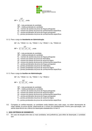 7
MP =
NP
P1 +P2
, onde:
NP – nota ponderada do candidato
MP – média ponderada do candidato
N1 – número de acertos da prova de língua portuguesa
N2 - número de acertos da prova de conhecimentos específicos
P1 – pontos ponderados da prova de língua portuguesa
P2 - pontos ponderados da prova de conhecimentos específicos
8.1.2. Para o cargo de Assistente em Administração:
NP = N1 * PESO 1,5 + N2 * PESO 1 + N3 * PESO 1 + N4 * PESO 2,5
MP =
NP
P1+P2+P3 +P4
, onde:
NP – nota ponderada do candidato
MP – média ponderada do candidato
N1 – número de acertos da prova de língua portuguesa
N2 - número de acertos da prova de informática
N3 - número de acertos da prova de raciocínio lógico
N4 - número de acertos da prova de conhecimentos específicos
P1 – pontos ponderados da prova de língua portuguesa
P2 - pontos ponderados da prova de informática
P3 - pontos ponderados da prova de raciocínio lógico
P4 - pontos ponderados da prova de conhecimentos específicos
8.1.3. Para o cargo de Auxiliar em Administração:
NP = N1 * PESO 1,5 + N2 * PESO 1 + N3 * PESO 2
MP =
NP
P1+P2+P3
, onde:
NP – nota ponderada do candidato
MP – média ponderada do candidato
N1 – número de acertos da prova de língua portuguesa
N2 - número de acertos da prova de raciocínio lógico
N3 - número de acertos da prova de conhecimentos específicos
P1 – pontos ponderados da prova de língua portuguesa
P2 - pontos ponderados da prova de raciocínio lógico
P3 - pontos ponderados da prova de conhecimentos específicos
8.2. Corrigidos os cartões-resposta, os candidatos serão listados para cada cargo, na ordem decrescente de
notas obtidas na prova escrita, observando-se o mínimo de questões/acerto mínimo para aprovação, com
estrita observância dos critérios de desempate estabelecidos no item 9.
9. DOS CRITÉRIOS DE DESEMPATE
9.1. Em caso de empate entre dois ou mais candidatos, terá preferência, para efeito de desempate, o candidato
que:
 
