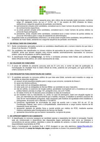 8
a) tiver idade igual ou superior a sessenta anos, até o último dia de inscrição neste concurso, conforme
artigo 27, parágrafo único, da Lei n.º 10.741, de 1.º de outubro de 2003 (Estatuto do Idoso),
adotando-se a seguinte sequência de paridade: ano/mês/dia;
b) permanecendo empate entre candidatos, considerar-se-á o maior número de pontos obtidos na prova
de conhecimentos específicos;
c) se ainda persistir empate entre candidatos, considerar-se-á o maior número de pontos obtidos na
prova de língua portuguesa;
d) persistindo, ainda, empate entre candidatos, considerar-se-á o maior número de pontos obtidos na
prova de informática (para o cargo de assistente de administração).
9.2. Esgotadas todas as probabilidades anteriores e, se ainda existir empate entre candidatos, terá preferência o
candidato de maior idade, adotando-se a seguinte sequência de paridade: ano/mês/dia.
10. DO RESULTADO DO CONCURSO
10.1. Serão considerados aprovados somente os candidatos classificados até o número máximo de que trata o
Anexo II do Decreto n° 6.944/09.
10.2. Os candidatos não classificados no número máximo de aprovados de que trata o Anexo II do Decreto n°
6.944/09, ainda que tenham atingido nota mínima estarão automaticamente reprovados no concurso
público, salvo se empatados na última classificação.
10.3. A classificação final por código/cargo, na forma e condições previstas neste Edital, será publicada no
Diário Oficial da União (DOU), em ordem decrescente de notas.
11. DA VALIDADE DO CONCURSO
11.1. O prazo de validade do presente concurso será de 01 (um) ano, a contar da data de publicação da
homologação do resultado final no Diário Oficial da União, podendo ser prorrogado, por igual período, a
critério exclusivo do IFCE.
12. DOS REQUISITOS PARA INVESTIDURA NO CARGO
12.1. O candidato aprovado no concurso público de que trata este Edital, somente será investido no cargo se
atendidas as seguintes exigências:
a) possuir os pré-requisitos exigidos para o cargo a que concorre, constante do Anexo I;
b) gozar dos direitos políticos;
c) estar quite com as obrigações eleitorais;
d) estar quite com as obrigações do Serviço Militar, se candidato do sexo masculino;
e) não ter sofrido, no exercício de função pública, penalidade incompatível com a investidura em cargo
público federal, prevista no artigo 137, parágrafo único, da Lei 8.112/90;
f) ter idade mínima de 18 (dezoito) anos completos na data da investidura;
g) ser brasileiro nato ou naturalizado, ou, ainda, no caso de estrangeiro, estar com situação regular no
país, por intermédio de visto permanente que o habilite, inclusive, a trabalhar no território nacional. No
caso de ter nacionalidade portuguesa, estar amparado pelo Estatuto de Igualdade entre brasileiros e
portugueses, de acordo com o Decreto nº 70.436/72;
h) comprovar regularidade de acumulação de cargo de acordo com o inciso XVI do art. 37 da
Constituição Federal, bem como a compatibilidade, observando-se a carga horária máxima de 60
(sessenta) horas semanais;
i) apresentar atestado de aptidão física e mental emitido por médico do IFCE, mediante exames
médicos solicitados pela Coordenadoria de Serviço de Saúde;
j) apresentar documentos que se fizerem necessários, na época da posse.
13. DO APROVEITAMENTO DO CANDIDATO
13.1. A classificação no concurso assegura ao candidato apenas a expectativa de direito à nomeação, ficando
este ato condicionado à observância das disposições legais pertinentes, bem como ao interesse e
conveniência do serviço público, atendidos o prazo de validade do certame, a ordem de classificação e a
disponibilidade orçamentária do IFCE.
13.2. Após a homologação do resultado final, o IFCE divulgará no seu sítio eletrônico (www.ifce.edu.br),
relação contendo os campi de lotação das vagas constantes no Anexo I do presente Edital.
 