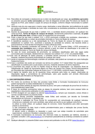 9
13.3. Para efeito de nomeação e obedecendo-se à ordem de classificação por cargo, os candidatos aprovados
no presente concurso serão convocados por meio de telegrama enviado pela Pró-reitoria de Gestão de
Pessoas do IFCE, para realizar a opção de campus de lotação, conforme relação mencionada no subitem
13.2.
13.4. Havendo mais de uma vaga para o mesmo cargo, destinadas a campi diferentes, terá preferência de opção
por campus de lotação o candidato de maior nota, considerados os candidatos portadores e não portadores
de deficiência.
13.5. Quando da convocação de que trata o subitem 13.3., o candidato deverá protocolizar, em qualquer dos
campi do IFCE, Termo de Opção de campus de lotação, devidamente preenchido e assinado, no prazo
de até 03 (três) dias úteis, contado a partir do recebimento da convocação.
13.6. Findo o prazo de que trata o subitem 13.5., o IFCE promoverá a lotação dos candidatos, observadas a
ordem de classificação e a ordem de prioridade informada no Termo de Opção de campus.
13.7. A desistência expressa ou a não apresentação do Termo de Opção de campus de lotação no prazo
estabelecido no subitem 13.5., acarretará a exclusão do candidato do certame, não havendo direito a
posicionamento no final da lista homologada no Diário Oficial da União.
13.8. Atendidos os requisitos constantes nos subitens 13.3. a 13.5. do presente Edital, o IFCE promoverá a
nomeação dos candidatos para o campus definido a partir da ordem de classificação e da ordem de
prioridade informada no Termo de Opção de campus de lotação.
13.9. No caso de novas autorizações de provimento, os candidatos classificados além das vagas serão
convocados para nomeação, obedecendo-se o disposto nos subitens 13.1. a 13.7. do presente Edital.
13.10.No caso de alteração de dados pessoais, o candidato deverá comunicar à Pró-reitoria de Gestão de
Pessoas, mediante documento protocolizado em qualquer dos campi.
13.11.Ainda no interesse da Administração e também do candidato, este poderá ser nomeado em outra Instituição
Federal de Ensino.
13.12.Caso o candidato não aceite ser nomeado nos termos do subitem 13.11 deste Edital, fica assegurada sua
classificação na subárea para a qual prestou concurso, mediante assinatura do termo respectivo.
13.13.O provimento dos cargos se fará no Padrão inicial do Nível de Capacitação I do respectivo Nível de
Classificação da Tabela de Vencimento Básico do Plano de Carreira dos Cargos Técnico-Administrativos
em Educação das Instituições Federais de Ensino (Lei nº 11.091/2005), conforme Anexo I deste Edital.
13.14.O regime de trabalho será de 40 (quarenta) horas semanais para todos os cargos, observadas as
disposições legais e conveniência da administração, salvo para aqueles com jornada diferenciada
estabelecida pelo Ministério do Planejamento.
14. DAS DISPOSIÇÕES GERAIS
14.1. Por motivo de ocorrência de fatos não previstos neste Edital, a Comissão Coordenadora do Concurso
poderá reprogramar as datas estabelecidas no cronograma.
14.2. Não serão aceitos pedidos de segunda chamada da prova, nem para a realização de prova fora do horário e
local estabelecidos neste Edital.
14.3. É dever do candidato acompanhar todas as etapas do presente certame, bem como acessar todos os
expedientes e documentos publicados no sítio www.ifce.edu.br.
14.4. O IFCE divulgará em sua página na internet (www.ifce.edu.br), sempre que necessário, avisos oficiais e
normas complementares ao presente Edital.
14.5. Além das demais previsões estabelecidas neste Edital, será excluído, por decisão da Comissão
Coordenadora do Concurso, o candidato que:
a) durante a realização da Prova Escrita for surpreendido em comunicação de qualquer natureza,
incluindo-se a realizada com outro candidato, seja verbal, por escrito ou por qualquer outra forma;
b) utilizar ou tentar utilizar, em qualquer etapa do concurso, meios fraudulentos para obter aprovação
própria ou de terceiros;
c) não comparecer na data, local e horário pré-determinados para a realização das provas Escrita,
qualquer que seja a alegação;
d) atentar contra a disciplina ou desacatar a quem quer que esteja investido de autoridade para
supervisionar, coordenar e fiscalizar o presente concurso.
14.6. A Comissão Coordenadora do Concurso não informará notas ou resultados por telefone, devendo o
candidato consultar o sítio www.ifce.edu.br ou comparecer pessoalmente ao endereço constante do subitem
1.1.
14.7. Qualquer alteração no presente Edital e seus anexos será publicada no sítio do IFCE (www.ifce.edu.br).
 