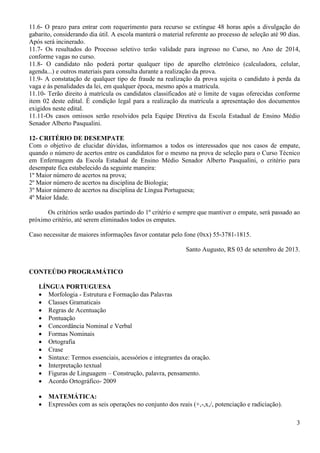 3
11.6- O prazo para entrar com requerimento para recurso se extingue 48 horas após a divulgação do
gabarito, considerando dia útil. A escola manterá o material referente ao processo de seleção até 90 dias.
Após será incinerado.
11.7- Os resultados do Processo seletivo terão validade para ingresso no Curso, no Ano de 2014,
conforme vagas no curso.
11.8- O candidato não poderá portar qualquer tipo de aparelho eletrônico (calculadora, celular,
agenda...) e outros materiais para consulta durante a realização da prova.
11.9- A constatação de qualquer tipo de fraude na realização da prova sujeita o candidato à perda da
vaga e às penalidades da lei, em qualquer época, mesmo após a matrícula.
11.10- Terão direito à matrícula os candidatos classificados até o limite de vagas oferecidas conforme
item 02 deste edital. É condição legal para a realização da matrícula a apresentação dos documentos
exigidos neste edital.
11.11-Os casos omissos serão resolvidos pela Equipe Diretiva da Escola Estadual de Ensino Médio
Senador Alberto Pasqualini.
12- CRITÉRIO DE DESEMPATE
Com o objetivo de elucidar dúvidas, informamos a todos os interessados que nos casos de empate,
quando o número de acertos entre os candidatos for o mesmo na prova de seleção para o Curso Técnico
em Enfermagem da Escola Estadual de Ensino Médio Senador Alberto Pasqualini, o critério para
desempate fica estabelecido da seguinte maneira:
1º Maior número de acertos na prova;
2º Maior número de acertos na disciplina de Biologia;
3º Maior número de acertos na disciplina de Língua Portuguesa;
4º Maior Idade.
Os critérios serão usados partindo do 1º critério e sempre que mantiver o empate, será passado ao
próximo critério, até serem eliminados todos os empates.
Caso necessitar de maiores informações favor contatar pelo fone (0xx) 55-3781-1815.
Santo Augusto, RS 03 de setembro de 2013.
CONTEÚDO PROGRAMÁTICO
LÍNGUA PORTUGUESA
 Morfologia - Estrutura e Formação das Palavras
 Classes Gramaticais
 Regras de Acentuação
 Pontuação
 Concordância Nominal e Verbal
 Formas Nominais
 Ortografia
 Crase
 Sintaxe: Termos essenciais, acessórios e integrantes da oração.
 Interpretação textual
 Figuras de Linguagem – Construção, palavra, pensamento.
 Acordo Ortográfico- 2009
 MATEMÁTICA:
 Expressões com as seis operações no conjunto dos reais (+,-,x,/, potenciação e radiciação).
 
