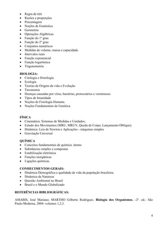 4
 Regra de três
 Razões e proporções
 Porcentagem
 Noções de Estatística
 Geometria
 Operações Algébricas
 Função do 1º grau
 Função do 2º grau
 Conjuntos numéricos
 Medidas de volume, massa e capacidade.
 Intervalos reais
 Função exponencial
 Função logarítmica
 Trigonometria
BIOLOGIA:
 Citologia e Histologia
 Ecologia
 Teorias de Origem da vida e Evolução
 Taxonomia
 Doenças causadas por vírus, bactérias, protozoários e verminoses
 Tipos de Imunidade
 Noções de Fisiologia Humana.
 Noções Fundamentais de Genética.
FÍSICA
 Cinemática: Sistemas de Medidas e Unidades;
 Estudo dos Movimentos (MRU, MRUV, Queda de Corpo, Lançamento Oblíquo).
 Dinâmica: Leis de Newton e Aplicações - máquinas simples
 Gravitação Universal
QUÍMICA
 Conceitos fundamentais de química: átomo
 Substâncias simples e compostas
 Estabilização eletrônica
 Funções inorgânicas
 Ligações químicas.
CONHECIMENTOS GERAIS:
 Dinâmica Demográfica e qualidade de vida da população brasileira;
 Dinâmica da Natureza
 Questão Ambiental no Brasil
 Brasil e o Mundo Globalizado
REFERÊNCIAS BIBLIOGRÁFICAS:
AMABIS, José Mariano; MARTHO Gilberto Rodrigues. Biologia dos Organismos. -2º. ed.- São
Paulo:Moderna, 2004- volumes 1,2,3.
 