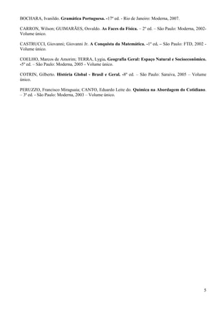5
BOCHARA, Ivanildo. Gramática Portuguesa. -17º ed. - Rio de Janeiro: Moderna, 2007.
CARRON, Wilson; GUIMARÃES, Osvaldo. As Faces da Física. – 2º ed. – São Paulo: Moderna, 2002-
Volume único.
CASTRUCCI, Giovanni; Giovanni Jr. A Conquista da Matemática. -1º ed. – São Paulo: FTD, 2002 -
Volume único.
COELHO, Marcos de Amorim; TERRA, Lygia. Geografia Geral: Espaço Natural e Socioeconômico.
-5º ed. – São Paulo: Moderna, 2005 - Volume único.
COTRIN, Gilberto. História Global - Brasil e Geral. -8º ed. – São Paulo: Saraiva, 2005 – Volume
único.
PERUZZO, Francisco Miraguaia; CANTO, Eduardo Leite do. Química na Abordagem do Cotidiano.
– 3ª ed. - São Paulo: Moderna, 2003 – Volume único.
 