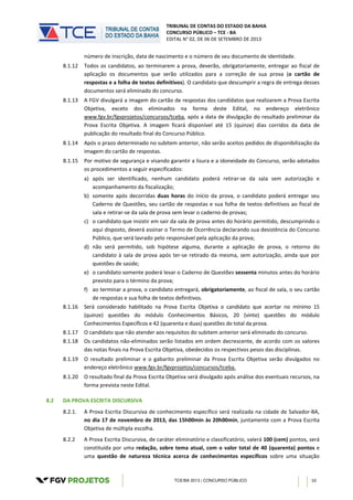 TRIBUNAL DE CONTAS DO ESTADO DA BAHIA
CONCURSO PÚBLICO – TCE - BA
EDITAL N° 02, DE 06 DE SETEMBRO DE 2013
TCE/BA 2013 | CONCURSO PÚBLICO 10
número de inscrição, data de nascimento e o número de seu documento de identidade.
8.1.12 Todos os candidatos, ao terminarem a prova, deverão, obrigatoriamente, entregar ao fiscal de
aplicação os documentos que serão utilizados para a correção de sua prova (o cartão de
respostas e a folha de textos definitivos). O candidato que descumprir a regra de entrega desses
documentos será eliminado do concurso.
8.1.13 A FGV divulgará a imagem do cartão de respostas dos candidatos que realizarem a Prova Escrita
Objetiva, exceto dos eliminados na forma deste Edital, no endereço eletrônico
www.fgv.br/fgvprojetos/concursos/tceba, após a data de divulgação do resultado preliminar da
Prova Escrita Objetiva. A imagem ficará disponível até 15 (quinze) dias corridos da data de
publicação do resultado final do Concurso Público.
8.1.14 Após o prazo determinado no subitem anterior, não serão aceitos pedidos de disponibilização da
imagem do cartão de respostas.
8.1.15 Por motivo de segurança e visando garantir a lisura e a idoneidade do Concurso, serão adotados
os procedimentos a seguir especificados:
a) após ser identificado, nenhum candidato poderá retirar-se da sala sem autorização e
acompanhamento da fiscalização;
b) somente após decorridas duas horas do início da prova, o candidato poderá entregar seu
Caderno de Questões, seu cartão de respostas e sua folha de textos definitivos ao fiscal de
sala e retirar-se da sala de prova sem levar o caderno de provas;
c) o candidato que insistir em sair da sala de prova antes do horário permitido, descumprindo o
aqui disposto, deverá assinar o Termo de Ocorrência declarando sua desistência do Concurso
Público, que será lavrado pelo responsável pela aplicação da prova;
d) não será permitido, sob hipótese alguma, durante a aplicação de prova, o retorno do
candidato à sala de prova após ter-se retirado da mesma, sem autorização, ainda que por
questões de saúde;
e) o candidato somente poderá levar o Caderno de Questões sessenta minutos antes do horário
previsto para o término da prova;
f) ao terminar a prova, o candidato entregará, obrigatoriamente, ao fiscal de sala, o seu cartão
de respostas e sua folha de textos definitivos.
8.1.16 Será considerado habilitado na Prova Escrita Objetiva o candidato que acertar no mínimo 15
(quinze) questões do módulo Conhecimentos Básicos, 20 (vinte) questões do módulo
Conhecimentos Específicos e 42 (quarenta e duas) questões do total da prova.
8.1.17 O candidato que não atender aos requisitos do subitem anterior será eliminado do concurso.
8.1.18 Os candidatos não-eliminados serão listados em ordem decrescente, de acordo com os valores
das notas finais na Prova Escrita Objetiva, obedecidos os respectivos pesos das disciplinas.
8.1.19 O resultado preliminar e o gabarito preliminar da Prova Escrita Objetiva serão divulgados no
endereço eletrônico www.fgv.br/fgvprojetos/concursos/tceba.
8.1.20 O resultado final da Prova Escrita Objetiva será divulgado após análise dos eventuais recursos, na
forma prevista neste Edital.
8.2 DA PROVA ESCRITA DISCURSIVA
8.2.1. A Prova Escrita Discursiva de conhecimento específico será realizada na cidade de Salvador-BA,
no dia 17 de novembro de 2013, das 15h00min às 20h00min, juntamente com a Prova Escrita
Objetiva de múltipla escolha.
8.2.2 A Prova Escrita Discursiva, de caráter eliminatório e classificatório, valerá 100 (cem) pontos, será
constituída por uma redação, sobre tema atual, com o valor total de 40 (quarenta) pontos e
uma questão de natureza técnica acerca de conhecimentos específicos sobre uma situação
 
