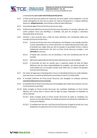 TRIBUNAL DE CONTAS DO ESTADO DA BAHIA
CONCURSO PÚBLICO – TCE - BA
EDITAL N° 02, DE 06 DE SETEMBRO DE 2013
TCE/BA 2013 | CONCURSO PÚBLICO 11
contextualizada, com o valor total de 60 (sessenta) pontos.
8.2.3 A Prova Escrita Discursiva deverá ser manuscrita, de forma legível, sendo obrigatório o uso de
caneta esferográfica de tinta azul ou preta, em material transparente e a resposta definitiva
deverá ser, obrigatoriamente, transcrita para a folha de textos definitivos.
8.2.4 Será atribuído zero à Prova Escrita Discursiva escrita a lápis.
8.2.5 A folha de textos definitivos da Prova Escrita Discursiva não poderá ser assinada, rubricada, nem
conter qualquer marca que identifique o candidato, sob pena de anulação e automática
eliminação deste do Concurso.
8.2.6 Somente o texto transcrito para a folha de textos definitivos será considerado válido para
correção da Prova Escrita Discursiva.
8.2.6.1 A prova escrita discursiva será constituída por uma Redação e uma questão específica
a serem respondidas em no mínimo 30 (trinta) e no máximo 40 (quarenta) linhas cada.
O candidato que redigir texto que não se enquadre na quantidade mínima e máxima
estabelecida anteriormente não terá sua Prova Escrita Discursiva corrigida e será
eliminado do concurso.
8.2.6.2 O espaço para rascunho é de uso facultativo e não será considerado para fins de
correção.
8.2.6.3 Não haverá substituição da folha de textos definitivos por erro do candidato.
8.2.6.4 A transcrição do texto da questão para o respectivo espaço da folha de textos
definitivos será de inteira responsabilidade do candidato, que deverá proceder em
conformidade com as instruções contidas neste Edital e/ou no Caderno de Questões
da Prova Escrita Discursiva.
8.2.7 Por motivo de segurança e visando garantir a lisura e a idoneidade do Concurso, serão adotados,
para esta prova, os mesmos procedimentos enumerados no item 8.1.15 deste Edital.
8.2.8 O resultado preliminar da Prova Escrita Discursiva será divulgado no endereço eletrônico
www.fgv.br/fgvprojetos/concursos/tceba.
8.2.9 O resultado final da Prova Escrita Discursiva será divulgado após análise dos eventuais recursos,
na forma prevista neste Edital.
8.2.10 Serão corrigidas as Provas Escritas Discursivas dos candidatos habilitados na Prova Escrita
Objetiva, até 5 (cinco) vezes o número total de vagas do cargo, respeitados os empatados na
última colocação.
8.2.10.1 Serão corrigidas ainda as Provas Escritas Discursivas de todos os candidatos que
tiveram sua inscrição deferida na condição de pessoa com deficiência e habilitados na
Prova Escrita Objetiva.
8.2.10.2 O candidato que não tiver a sua Prova Escrita Discursiva corrigida de acordo com o que
estabelecem os subitens 8.2.10 e 8.2.10.1 será eliminado do Concurso.
 