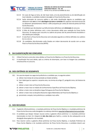 TRIBUNAL DE CONTAS DO ESTADO DA BAHIA
CONCURSO PÚBLICO – TCE - BA
EDITAL N° 02, DE 06 DE SETEMBRO DE 2013
TCE/BA 2013 | CONCURSO PÚBLICO 13
8.2.13 Em casos de fuga ao tema, de não haver texto, erro de preenchimento ou de identificação em
local indevido, o candidato receberá nota zero na Prova Escrita Discursiva.
8.2.14 Serão eliminados do concurso público e não terão classificação alguma os candidatos que
obtiverem nota zero no item abordagem do tema e conteúdo dos aspectos macroestruturais (A)
ou obtiverem aproveitamento inferior a 50% (cinquenta por cento) do total de pontos da Prova
Escrita Discursiva.
8.2.15 O candidato que não devolver sua folha de textos definitivos será eliminado do concurso.
8.2.16 A folha de textos definitivos será o único documento válido para avaliação da Prova Escrita
Discursiva. Os espaços para rascunho no caderno de provas são de preenchimento facultativo e
não valerão para avaliação.
8.2.17 A nota final na Prova Escrita Discursiva será calculada segundo os critérios definidos nos subitens
8.2.11 e 8.2.12.
8.2.18 Os candidatos não-eliminados serão listados em ordem decrescente de acordo com as notas
finais na Prova Escrita Discursiva (NFPD).
9. DA CLASSIFICAÇÃO NO CONCURSO
9.1 A Nota Final será a soma das notas obtidas na Prova Escrita Objetiva e na Prova Escrita Discursiva.
9.2 A classificação final será obtida, após os critérios de desempate, com base na listagem dos candidatos
remanescentes no concurso.
10. DOS CRITÉRIOS DE DESEMPATE
10.1 Em caso de empate nas vagas terá preferência o candidato que, na seguinte ordem:
a) obtiver mais tempo de serviço prestado ao Estado da Bahia;
b) tiver idade igual ou superior a sessenta anos, nos termos do artigo 27, parágrafo único, do Estatuto do
Idoso;
c) obtiver a maior nota na Prova Escrita Discursiva;
d) obtiver a maior nota no módulo de Conhecimentos Específicos da Prova Escrita Objetiva;
e) obtiver a maior nota na disciplina Língua Portuguesa da Prova Escrita Objetiva;
f) obtiver a maior nota na disciplina Raciocínio Lógico-Matemático da Prova Escrita Objetiva; e
g) persistindo o empate, terá preferência o candidato mais velho.
11. DOS RECURSOS
11.1. O gabarito oficial preliminar, o resultado preliminar da Prova Escrita Objetiva e o resultado preliminar da
Prova Escrita Discursiva serão divulgados no endereço eletrônico www.fgv.br/fgvprojetos/concursos/tceba.
11.2. O candidato que desejar interpor recurso contra o gabarito oficial preliminar e o resultado preliminar
mencionados no item 11.1 disporá de dois dias úteis para fazê-lo, a contar do dia subsequente ao da
divulgação desse gabarito e do resultado.
11.3. Para recorrer contra o gabarito oficial preliminar da Prova Escrita Objetiva, o resultado Preliminar da
Prova Escrita Objetiva e do resultado preliminar da Prova Escrita Discursiva, o candidato deverá usar
 