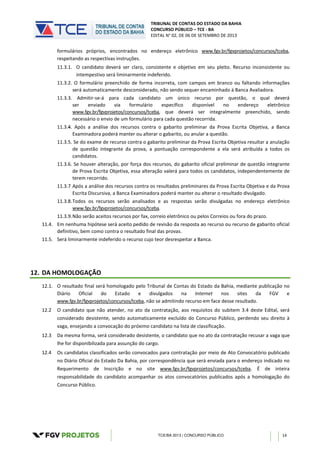TRIBUNAL DE CONTAS DO ESTADO DA BAHIA
CONCURSO PÚBLICO – TCE - BA
EDITAL N° 02, DE 06 DE SETEMBRO DE 2013
TCE/BA 2013 | CONCURSO PÚBLICO 14
formulários próprios, encontrados no endereço eletrônico www.fgv.br/fgvprojetos/concursos/tceba,
respeitando as respectivas instruções.
11.3.1. O candidato deverá ser claro, consistente e objetivo em seu pleito. Recurso inconsistente ou
intempestivo será liminarmente indeferido.
11.3.2. O formulário preenchido de forma incorreta, com campos em branco ou faltando informações
será automaticamente desconsiderado, não sendo sequer encaminhado à Banca Avaliadora.
11.3.3. Admitir-se-á para cada candidato um único recurso por questão, o qual deverá
ser enviado via formulário específico disponível no endereço eletrônico
www.fgv.br/fgvprojetos/concursos/tceba, que deverá ser integralmente preenchido, sendo
necessário o envio de um formulário para cada questão recorrida.
11.3.4. Após a análise dos recursos contra o gabarito preliminar da Prova Escrita Objetiva, a Banca
Examinadora poderá manter ou alterar o gabarito, ou anular a questão.
11.3.5. Se do exame de recurso contra o gabarito preliminar da Prova Escrita Objetiva resultar a anulação
de questão integrante da prova, a pontuação correspondente a ela será atribuída a todos os
candidatos.
11.3.6. Se houver alteração, por força dos recursos, do gabarito oficial preliminar de questão integrante
de Prova Escrita Objetiva, essa alteração valerá para todos os candidatos, independentemente de
terem recorrido.
11.3.7 Após a análise dos recursos contra os resultados preliminares da Prova Escrita Objetiva e da Prova
Escrita Discursiva, a Banca Examinadora poderá manter ou alterar o resultado divulgado.
11.3.8.Todos os recursos serão analisados e as respostas serão divulgadas no endereço eletrônico
www.fgv.br/fgvprojetos/concursos/tceba.
11.3.9.Não serão aceitos recursos por fax, correio eletrônico ou pelos Correios ou fora do prazo.
11.4. Em nenhuma hipótese será aceito pedido de revisão da resposta ao recurso ou recurso de gabarito oficial
definitivo, bem como contra o resultado final das provas.
11.5. Será liminarmente indeferido o recurso cujo teor desrespeitar a Banca.
12. DA HOMOLOGAÇÃO
12.1. O resultado final será homologado pelo Tribunal de Contas do Estado da Bahia, mediante publicação no
Diário Oficial do Estado e divulgados na Internet nos sites da FGV e
www.fgv.br/fgvprojetos/concursos/tceba, não se admitindo recurso em face desse resultado.
12.2 O candidato que não atender, no ato da contratação, aos requisitos do subitem 3.4 deste Edital, será
considerado desistente, sendo automaticamente excluído do Concurso Público, perdendo seu direito à
vaga, ensejando a convocação do próximo candidato na lista de classificação.
12.3 Da mesma forma, será considerado desistente, o candidato que no ato da contratação recusar a vaga que
lhe for disponibilizada para assunção do cargo.
12.4 Os candidatos classificados serão convocados para contratação por meio de Ato Convocatório publicado
no Diário Oficial do Estado Da Bahia, por correspondência que será enviada para o endereço indicado no
Requerimento de Inscrição e no site www.fgv.br/fgvprojetos/concursos/tceba. É de inteira
responsabilidade do candidato acompanhar os atos convocatórios publicados após a homologação do
Concurso Público.
 