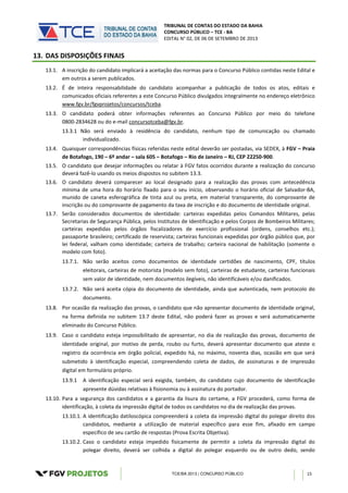TRIBUNAL DE CONTAS DO ESTADO DA BAHIA
CONCURSO PÚBLICO – TCE - BA
EDITAL N° 02, DE 06 DE SETEMBRO DE 2013
TCE/BA 2013 | CONCURSO PÚBLICO 15
13. DAS DISPOSIÇÕES FINAIS
13.1. A inscrição do candidato implicará a aceitação das normas para o Concurso Público contidas neste Edital e
em outros a serem publicados.
13.2. É de inteira responsabilidade do candidato acompanhar a publicação de todos os atos, editais e
comunicados oficiais referentes a este Concurso Público divulgados integralmente no endereço eletrônico
www.fgv.br/fgvprojetos/concursos/tceba.
13.3. O candidato poderá obter informações referentes ao Concurso Público por meio do telefone
0800-2834628 ou do e-mail concursotceba@fgv.br.
13.3.1 Não será enviado à residência do candidato, nenhum tipo de comunicação ou chamado
individualizado.
13.4. Quaisquer correspondências físicas referidas neste edital deverão ser postadas, via SEDEX, à FGV – Praia
de Botafogo, 190 – 6º andar – sala 605 – Botafogo – Rio de Janeiro – RJ, CEP 22250-900.
13.5. O candidato que desejar informações ou relatar à FGV fatos ocorridos durante a realização do concurso
deverá fazê-lo usando os meios dispostos no subitem 13.3.
13.6. O candidato deverá comparecer ao local designado para a realização das provas com antecedência
mínima de uma hora do horário fixado para o seu início, observando o horário oficial de Salvador-BA,
munido de caneta esferográfica de tinta azul ou preta, em material transparente, do comprovante de
inscrição ou do comprovante de pagamento da taxa de inscrição e do documento de identidade original.
13.7. Serão considerados documentos de identidade: carteiras expedidas pelos Comandos Militares, pelas
Secretarias de Segurança Pública, pelos Institutos de Identificação e pelos Corpos de Bombeiros Militares;
carteiras expedidas pelos órgãos fiscalizadores de exercício profissional (ordens, conselhos etc.);
passaporte brasileiro; certificado de reservista; carteiras funcionais expedidas por órgão público que, por
lei federal, valham como identidade; carteira de trabalho; carteira nacional de habilitação (somente o
modelo com foto).
13.7.1. Não serão aceitos como documentos de identidade certidões de nascimento, CPF, títulos
eleitorais, carteiras de motorista (modelo sem foto), carteiras de estudante, carteiras funcionais
sem valor de identidade, nem documentos ilegíveis, não identificáveis e/ou danificados.
13.7.2. Não será aceita cópia do documento de identidade, ainda que autenticada, nem protocolo do
documento.
13.8. Por ocasião da realização das provas, o candidato que não apresentar documento de identidade original,
na forma definida no subitem 13.7 deste Edital, não poderá fazer as provas e será automaticamente
eliminado do Concurso Público.
13.9. Caso o candidato esteja impossibilitado de apresentar, no dia de realização das provas, documento de
identidade original, por motivo de perda, roubo ou furto, deverá apresentar documento que ateste o
registro da ocorrência em órgão policial, expedido há, no máximo, noventa dias, ocasião em que será
submetido à identificação especial, compreendendo coleta de dados, de assinaturas e de impressão
digital em formulário próprio.
13.9.1 A identificação especial será exigida, também, do candidato cujo documento de identificação
apresente dúvidas relativas à fisionomia ou à assinatura do portador.
13.10. Para a segurança dos candidatos e a garantia da lisura do certame, a FGV procederá, como forma de
identificação, à coleta da impressão digital de todos os candidatos no dia de realização das provas.
13.10.1. A identificação datiloscópica compreenderá a coleta da impressão digital do polegar direito dos
candidatos, mediante a utilização de material específico para esse fim, afixado em campo
específico de seu cartão de respostas (Prova Escrita Objetiva).
13.10.2. Caso o candidato esteja impedido fisicamente de permitir a coleta da impressão digital do
polegar direito, deverá ser colhida a digital do polegar esquerdo ou de outro dedo, sendo
 