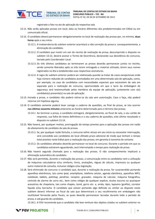 TRIBUNAL DE CONTAS DO ESTADO DA BAHIA
CONCURSO PÚBLICO – TCE - BA
EDITAL N° 02, DE 06 DE SETEMBRO DE 2013
TCE/BA 2013 | CONCURSO PÚBLICO 16
registrado o fato na ata de aplicação da respectiva sala.
13.11. Não serão aplicadas provas em local, data ou horário diferentes dos predeterminados em Edital ou em
comunicado oficial.
13.12. O candidato deverá permanecer obrigatoriamente no local de realização das provas por, no mínimo, duas
horas após o seu início.
13.12.1. A inobservância do subitem anterior acarretará a não correção da prova e, consequentemente, a
eliminação do candidato.
13.12.2. O candidato que insistir em sair do recinto de realização da prova, descumprindo o disposto no
subitem 13.12, deverá assinar o Termo de Ocorrência, declarando sua desistência do concurso,
lavrado pelo Coordenador Local.
13.12.3. Os três últimos candidatos ao terminarem as provas deverão permanecer juntos no recinto,
sendo somente liberados após os três terem entregado o material utilizado, terem seus nomes
registrados na Ata e estabelecidas suas respectivas assinaturas.
13.12.4. A regra do subitem anterior poderá ser relativizada quando se tratar de casos excepcionais onde
haja número reduzido de candidatos acomodados em uma determinada sala de aplicação, como,
por exemplo, no caso de candidatos com necessidades especiais que necessitem de sala em
separado para a realização do concurso, oportunidade em que o lacre da embalagem de
segurança será testemunhado pelos membros da equipe de aplicação, juntamente com o(s)
candidato(s) presente(s) na sala de aplicação.
13.13. Iniciada a prova, o candidato não poderá retirar-se da sala sem autorização. Caso o faça, não poderá
retornar em hipótese alguma.
13.14. O candidato somente poderá levar consigo o caderno de questões, ao final da prova, se isto ocorrer
nos últimos sessenta minutos anteriores ao horário determinado para o término das provas.
13.14.1 Ao terminar a prova, o candidato entregará, obrigatoriamente, ao fiscal de sala, o seu cartão de
respostas, sua folha de textos definitivos e o seu caderno de questões, este último ressalvado o
disposto no subitem 13.14.
13.15. Não haverá, por qualquer motivo, prorrogação do tempo previsto para a aplicação das provas em razão
do afastamento de candidato da sala de provas.
13.15.1. Se, por qualquer razão fortuita, o concurso sofrer atraso em seu início ou necessitar interrupção,
será concedido aos candidatos do local afetado prazo adicional de modo que tenham o tempo
total previsto neste Edital para a realização das provas, em garantia à isonomia do certame.
13.15.2. Os candidatos afetados deverão permanecer no local do concurso. Durante o período em que os
candidatos estiverem aguardando, será interrompido o tempo para realização da prova.
13.16. Não haverá segunda chamada para a realização das provas. O não comparecimento implicará a
eliminação automática do candidato.
13.17. Não será permitida, durante a realização das provas, a comunicação entre os candidatos nem a utilização
de máquinas calculadoras e/ou similares, livros, anotações, réguas de cálculo, impressos ou qualquer
outro material de consulta, inclusive códigos e/ou legislação.
13.18. Será eliminado do concurso o candidato que, durante a realização da prova, for surpreendido portando
aparelhos eletrônicos, tais como Ipod, smartphone, telefone celular, agenda eletrônica, aparelhos MP3,
notebook, tablets, palmtop, pendrive, receptor, gravador, máquina de calcular, máquina fotográfica,
controle de alarme de carro etc., bem como relógio de qualquer espécie, óculos escuros ou quaisquer
acessórios de chapelaria, tais como chapéu, boné, gorro etc. e, ainda, lápis, lapiseira (grafite), corretor
líquido e/ou borracha. O candidato que estiver portando algo definido ou similar ao disposto neste
subitem deverá informar ao fiscal da sala que determinará o seu recolhimento em embalagem não
reutilizável fornecida pelos fiscais, as quais deverão permanecer lacradas durante todo o período da
prova, e sob guarda do candidato.
13.18.1. A FGV recomenda que o candidato não leve nenhum dos objetos citados no subitem anterior no
 