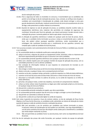 TRIBUNAL DE CONTAS DO ESTADO DA BAHIA
CONCURSO PÚBLICO – TCE - BA
EDITAL N° 02, DE 06 DE SETEMBRO DE 2013
TCE/BA 2013 | CONCURSO PÚBLICO 17
dia de realização das provas.
13.18.2. Para a segurança de todos os envolvidos no concurso, é recomendável que os candidatos não
portem arma de fogo no dia de realização das provas. Caso, contudo, se verifique esta situação, o
candidato será encaminhado à Coordenação da unidade, onde deverá entregar a arma para
guarda devidamente identificada, mediante preenchimento de termo de acautelamento de arma
de fogo, onde preencherá os dados relativos ao armamento.
13.18.3. Quando do ingresso na sala de aplicação de provas, os candidatos deverão recolher todos os
equipamentos eletrônicos e/ou materiais não permitidos em envelope de segurança não
reutilizável, fornecido pelo fiscal de aplicação, que deverá permanecer lacrado durante toda a
realização das provas e somente poderá ser aberto após deixar o local de provas.
13.18.4. A utilização de aparelhos eletrônicos é vedada em qualquer parte do local de provas. Assim,
ainda que o candidato tenha terminado sua prova e esteja se encaminhando para a saída do
local, não poderá utilizar quaisquer aparelhos eletrônicos, sendo recomendável que a
embalagem não reutilizável fornecida para o recolhimento de tais aparelhos somente seja
rompida após a saída do candidato do local de provas.
13.19. Terá sua prova anulada e será automaticamente eliminado do Concurso Público o candidato que, durante
a sua realização:
a) for surpreendido dando ou recebendo auxílio para a execução das provas;
b) utilizar-se de livros, máquinas de calcular ou equipamento similar, dicionário, notas ou impressos que
não forem expressamente permitidos ou que se comunicar com outro candidato;
c) for surpreendido portando aparelhos eletrônicos e/ou qualquer utensílio descrito no item 13.18;
d) faltar com o devido respeito para com qualquer membro da equipe de aplicação das provas, com as
autoridades presentes ou com os demais candidatos;
e) fizer anotação de informações relativas às suas respostas no comprovante de inscrição ou em
qualquer outro meio;
f) não entregar o material das provas ao término do tempo destinado para a sua realização;
g) afastar-se da sala, a qualquer tempo, sem o acompanhamento de fiscal;
h) ausentar-se da sala, a qualquer tempo, portando o cartão de respostas ou a folha de textos definitivos;
i) ausentar-se do local da prova antes de decorridos 120 (cento e vinte) minutos do início da mesma;
j) descumprir as instruções contidas no caderno de provas, ou no cartão de respostas ou na folha de
textos definitivos;
k) perturbar, de qualquer modo, a ordem dos trabalhos, incorrendo em comportamento indevido;
l) utilizar ou tentar utilizar meios fraudulentos ou ilegais para obter aprovação própria ou de terceiros,
em qualquer etapa do Concurso Público;
m) não permitir a coleta de sua assinatura;
n) for surpreendido portando anotações em papéis, que não os permitidos;
o) for surpreendido portando qualquer tipo de arma e/ou se negar a entregar a arma à Coordenação;
p) não permitir ser submetido ao detector de metal;
q) não permitir a coleta de sua impressão digital no cartão de respostas.
13.20. Com vistas à garantia da isonomia e lisura do certame seletivo, no dia de realização da Prova Escrita
Objetiva e da Prova Escrita Discursiva, os candidatos serão submetidos ao sistema de detecção de metais
quando do ingresso e saída de sanitários durante a realização das provas.
13.20.1. Não será permitido o uso de sanitários por candidatos que tenham terminado as provas.
A exclusivo critério da Coordenação do local poderá ser permitido, caso haja disponibilidade, o
uso de outros sanitários do local que não estejam sendo usados para o atendimento a candidatos
que ainda estejam realizando as provas.
13.21. Não será permitido ao candidato fumar na sala de provas, bem como nas dependências do local
de provas.
13.22. No dia de realização das provas não serão fornecidas, por qualquer membro da equipe de aplicação
 